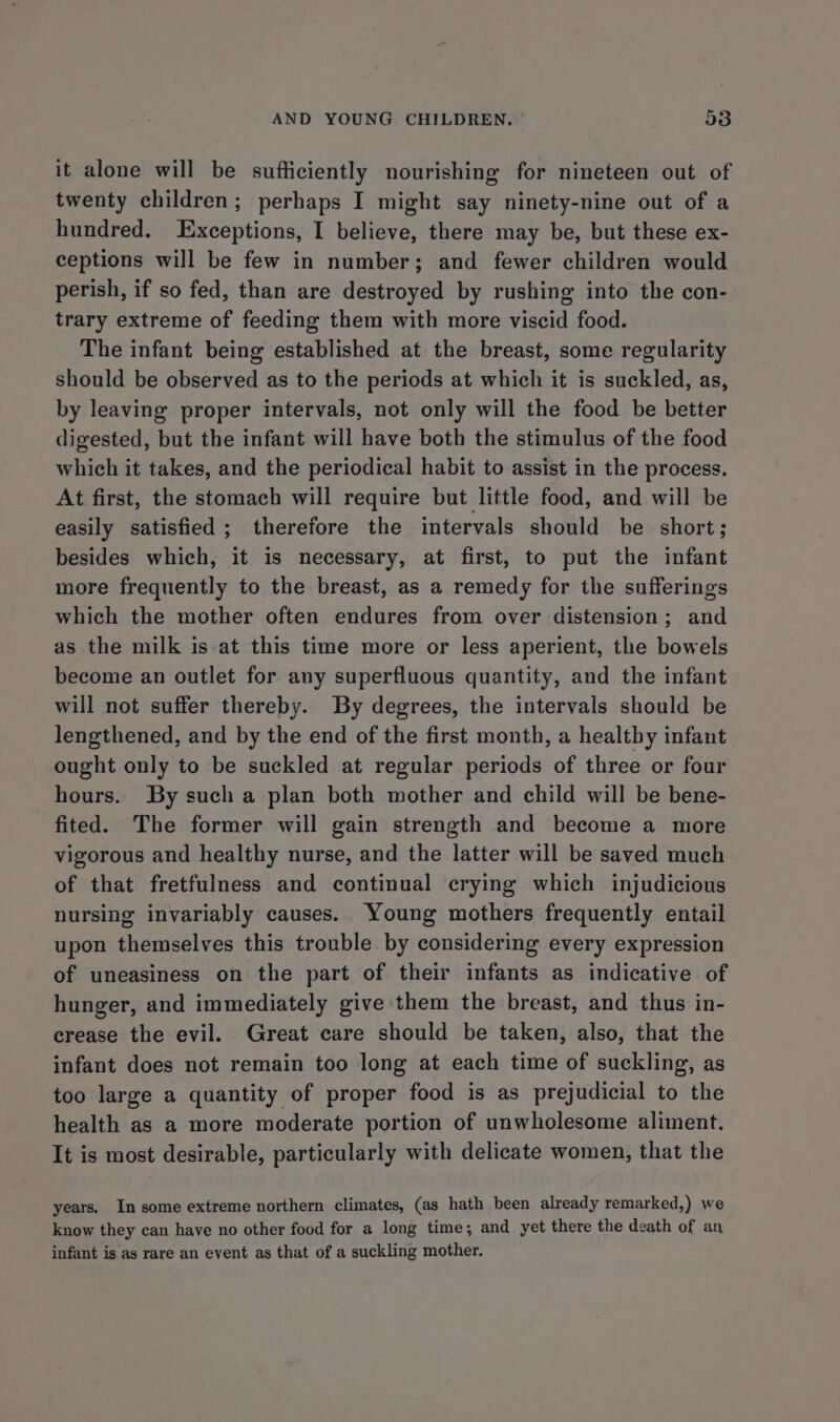 it alone will be sufficiently nourishing for nineteen out of twenty children; perhaps I might say ninety-nine out of a hundred. Exceptions, I believe, there may be, but these ex- ceptions will be few in number; and fewer children would perish, if so fed, than are destroyed by rushing into the con- trary extreme of feeding them with more viscid food. The infant being established at the breast, some regularity should be observed as to the periods at which it is suckled, as, by leaving proper intervals, not only will the food be better digested, but the infant will have both the stimulus of the food which it takes, and the periodical habit to assist in the process. At first, the stomach will require but little food, and will be easily satisfied ; therefore the intervals should be short; besides which, it is necessary, at first, to put the infant more frequently to the breast, as a remedy for the sufferings which the mother often endures from over distension; and as the milk is at this time more or less aperient, the bowels become an outlet for any superfluous quantity, and the infant will not suffer thereby. By degrees, the intervals should be lengthened, and by the end of the first month, a healtby infant ought only to be suckled at regular periods of three or four hours. By sucha plan both mother and child will be bene- fited. The former will gain strength and become a more vigorous and healthy nurse, and the latter will be saved much of that fretfulness and continual crying which injudicious nursing invariably causes. Young mothers frequently entail upon themselves this trouble by considering every expression of uneasiness on the part of their infants as indicative of hunger, and immediately give them the breast, and thus in- crease the evil. Great care should be taken, also, that the infant does not remain too long at each time of suckling, as too large a quantity of proper food is as prejudicial to the health as a more moderate portion of unwholesome aliment. It is most desirable, particularly with delicate women, that the years. In some extreme northern climates, (as hath been already remarked,) we know they can have no other food for a long time; and yet there the death of an infant is as rare an event as that of a suckling mother.