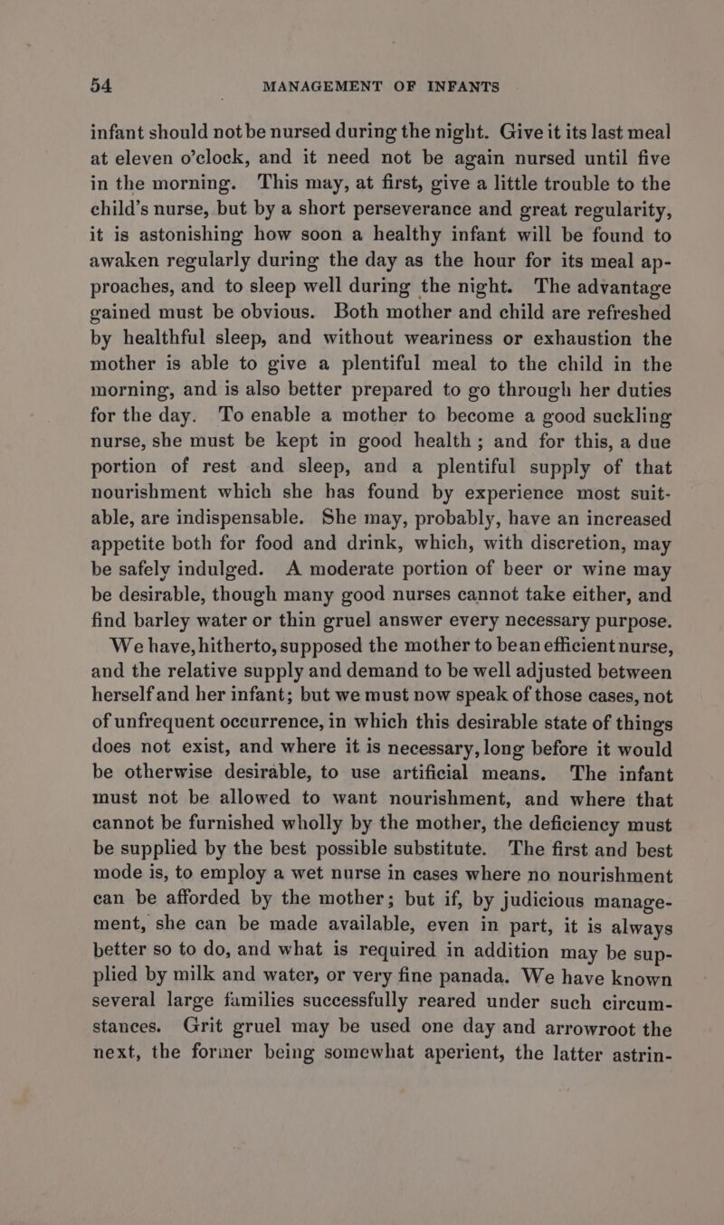 infant should not be nursed during the night. Give it its last meal at eleven o’clock, and it need not be again nursed until five in the morning. This may, at first, give a little trouble to the child’s nurse, but by a short perseverance and great regularity, it is astonishing how soon a healthy infant will be found to awaken regularly during the day as the hour for its meal ap- proaches, and to sleep well during the night. The advantage gained must be obvious. Both mother and child are refreshed by healthful sleep, and without weariness or exhaustion the mother is able to give a plentiful meal to the child in the morning, and is also better prepared to go through her duties for the day. To enable a mother to become a good suckling nurse, she must be kept in good health; and for this, a due portion of rest and sleep, and a plentiful supply of that nourishment which she has found by experience most suit- able, are indispensable. She may, probably, have an increased appetite both for food and drink, which, with discretion, may be safely indulged. A moderate portion of beer or wine may be desirable, though many good nurses cannot take either, and find barley water or thin gruel answer every necessary purpose. We have, hitherto, supposed the mother to bean efficient nurse, and the relative supply and demand to be well adjusted between herself and her infant; but we must now speak of those cases, not of unfrequent occurrence, in which this desirable state of things does not exist, and where it is necessary, long before it would be otherwise desirable, to use artificial means. The infant must not be allowed to want nourishment, and where that cannot be furnished wholly by the mother, the deficiency must be supplied by the best possible substitute. The first and best mode is, to employ a wet nurse in cases where no nourishment can be afforded by the mother; but if, by judicious manage- ment, she can be made available, even in part, it is always better so to do, and what is required in addition may be sup- plied by milk and water, or very fine panada. We have known several large families successfully reared under such circum- stances. Grit gruel may be used one day and arrowroot the next, the former being somewhat aperient, the latter astrin-