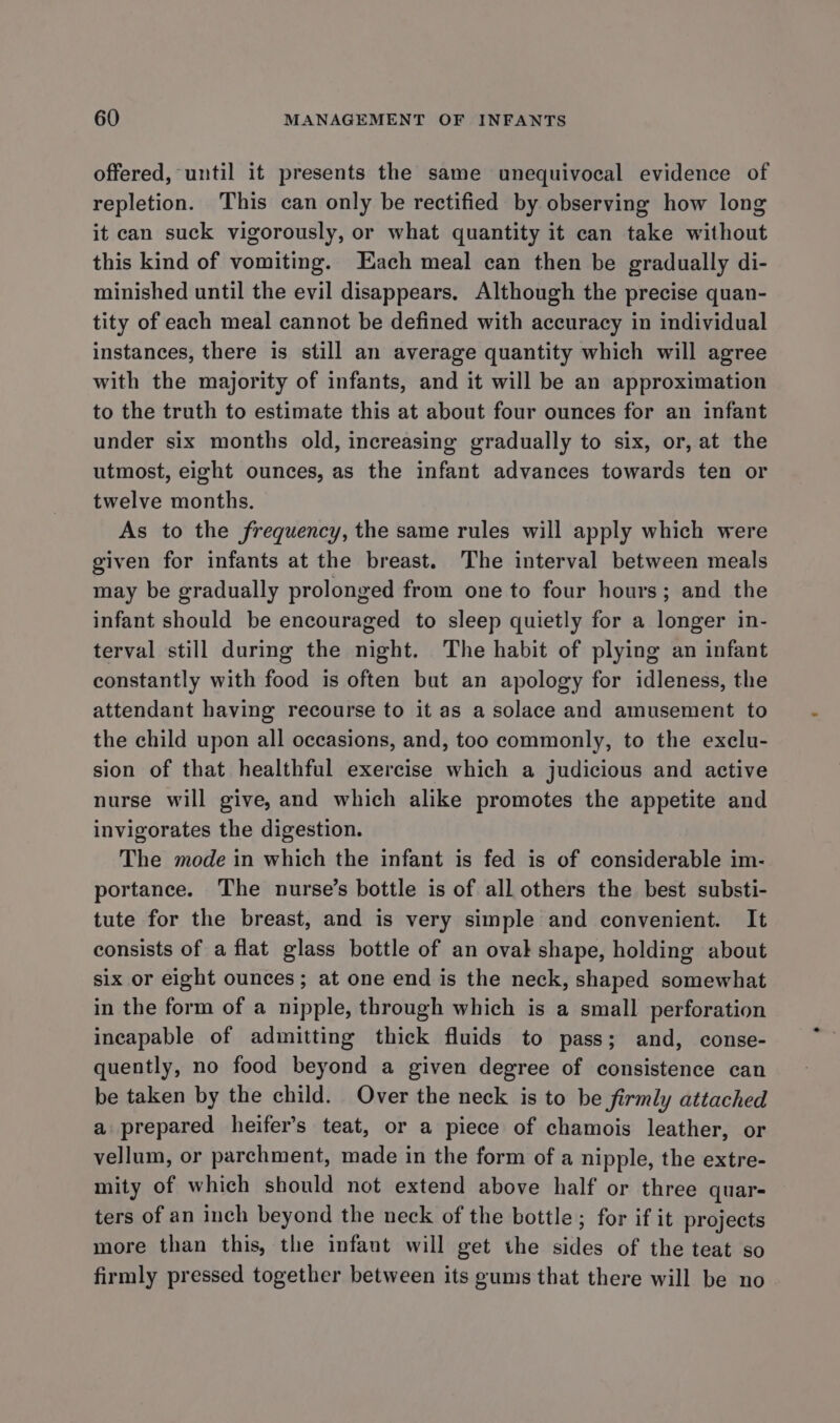 offered, until it presents the same unequivocal evidence of repletion. This can only be rectified by observing how long it can suck vigorously, or what quantity it can take without this kind of vomiting. Each meal can then be gradually di- minished until the evil disappears. Although the precise quan- tity of each meal cannot be defined with accuracy in individual instances, there is still an average quantity which will agree with the majority of infants, and it will be an approximation to the truth to estimate this at about four ounces for an infant under six months old, increasing gradually to six, or, at the utmost, eight ounces, as the infant advances towards ten or twelve months. As to the frequency, the same rules will apply which were given for infants at the breast. The interval between meals may be gradually prolonged from one to four hours; and the infant should be encouraged to sleep quietly for a longer in- terval still during the night. The habit of plying an infant constantly with food is often but an apology for idleness, the attendant having recourse to it as a solace and amusement to the child upon all occasions, and, too commonly, to the exclu- sion of that healthful exercise which a judicious and active nurse will give, and which alike promotes the appetite and invigorates the digestion. The mode in which the infant is fed is of considerable im- portance. The nurse’s bottle is of all others the best substi- tute for the breast, and is very simple and convenient. It consists of a flat glass bottle of an oval shape, holding about six or eight ounces; at one end is the neck, shaped somewhat in the form of a nipple, through which is a small perforation incapable of admitting thick fluids to pass; and, conse- quently, no food beyond a given degree of consistence can be taken by the child. Over the neck is to be firmly attached a prepared heifer’s teat, or a piece of chamois leather, or vellum, or parchment, made in the form of a nipple, the extre- mity of which should not extend above half or three quar- ters of an inch beyond the neck of the bottle; for if it projects more than this, the infant will get the sides of the teat so firmly pressed together between its gums that there will be no