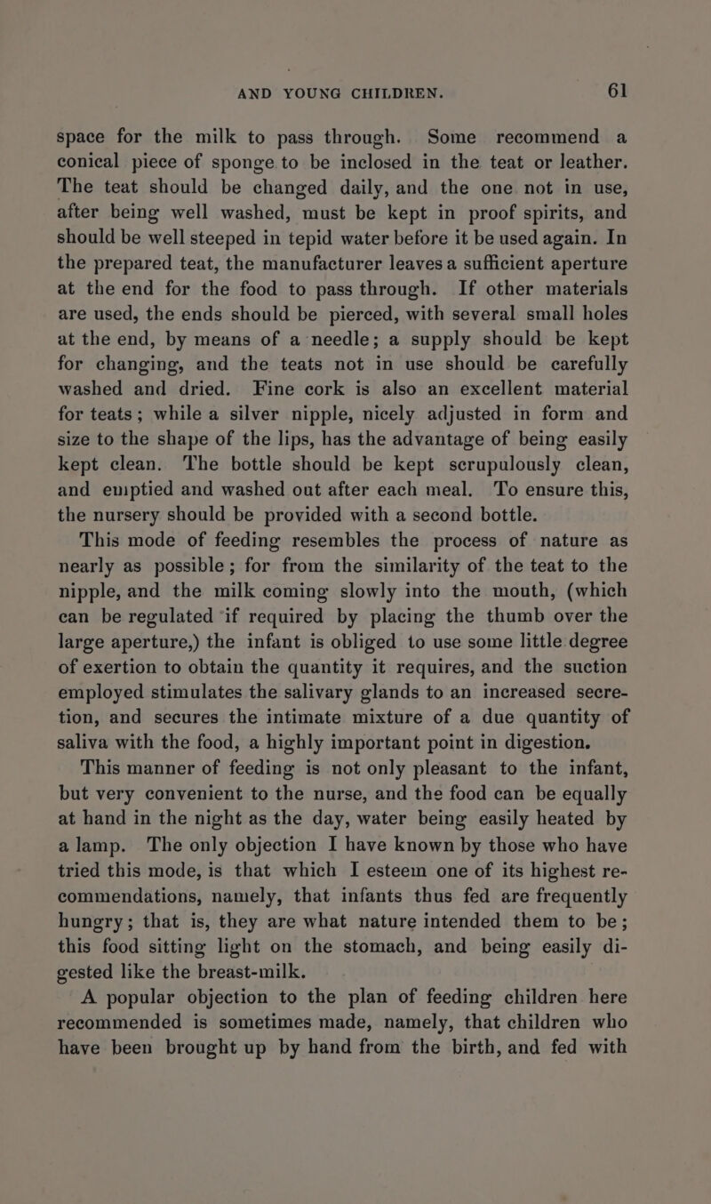 space for the milk to pass through. Some recommend a conical piece of sponge.to be inclosed in the teat or leather. The teat should be changed daily, and the one not in use, after being well washed, must be kept in proof spirits, and should be well steeped in tepid water before it be used again. In the prepared teat, the manufacturer leaves a sufficient aperture at the end for the food to pass through. If other materials are used, the ends should be pierced, with several small holes at the end, by means of a needle; a supply should be kept for changing, and the teats not in use should be carefully washed and dried. Fine cork is also an excellent material for teats; while a silver nipple, nicely adjusted in form and size to the shape of the lips, has the advantage of being easily kept clean. The bottle should be kept scrupulously clean, and euiptied and washed out after each meal. To ensure this, the nursery should be provided with a second bottle. This mode of feeding resembles the process of nature as nearly as possible; for from the similarity of the teat to the nipple, and the milk coming slowly into the mouth, (which can be regulated ‘if required by placing the thumb over the large aperture,) the infant is obliged 1o use some little degree of exertion to obtain the quantity it requires, and the suction employed stimulates the salivary glands to an increased secre- tion, and secures the intimate mixture of a due quantity of saliva with the food, a highly important point in digestion. This manner of feeding is not only pleasant to the infant, but very convenient to the nurse, and the food can be equally at hand in the night as the day, water being easily heated by alamp. The only objection I have known by those who have tried this mode, is that which I esteem one of its highest re- commendations, namely, that infants thus fed are frequently hungry; that is, they are what nature intended them to be; this food sitting light on the stomach, and being easily di- gested like the breast-milk. A popular objection to the plan of feeding children here recommended is sometimes made, namely, that children who have been brought up by hand from the birth, and fed with