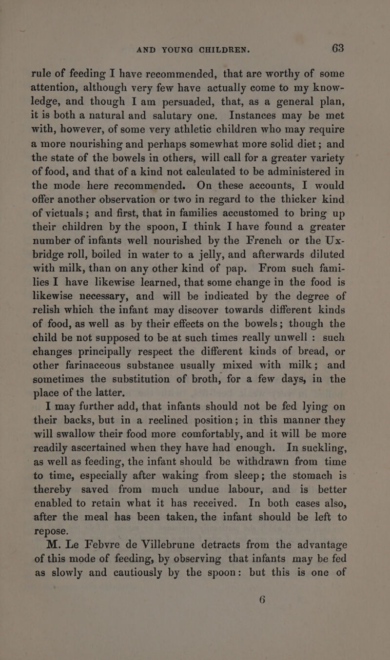 rule of feeding I have recommended, that are worthy of some attention, although very few have actually come to my know- ledge, and though I am persuaded, that, as a general plan, it is both a natural and salutary one. Instances may be met with, however, of some very athletic children who may require a more nourishing and perhaps somewhat more solid diet ; and the state of the bowels in others, will call for a greater variety of food, and that of a kind not calculated to be administered in the mode here recommended. On these accounts, I would offer another observation or two in regard to the thicker kind of victuals; and first, that in families accustomed to bring up their children by the spoon, I think I have found a greater number of infants well nourished by the French or the Ux- bridge roll, boiled in water to a jelly, and afterwards diluted with milk, than on any other kind of pap. From such fami- lies I have likewise learned, that some change in the food is likewise necessary, and will be indicated by the degree of relish which the infant may discover towards different kinds of food, as well as by their effects on the bowels; though the child be not supposed to be at such times really unwell : such changes principally respect the different kinds of bread, or other farinaceous substance usually mixed with milk; and sometimes the substitution of broth, for a few days, in the place of the latter. I may further add, that infants should not be fed lying on their backs, but in a reclined position; in this manner they will swallow their food more comfortably, and it will be more readily ascertained when they have had enough. In suckling, as well as feeding, the infant should be withdrawn from time to time, especially after waking from sleep; the stomach is thereby saved from much undue labour, and is better enabled to retain what if has received. In both cases also, after the meal has been taken, the infant should be left to repose. M. Le Febvre de Villebrune detracts from the advantage of this mode of feeding, by observing that infants may be fed as slowly and cautiously by the spoon: but this is one of 6