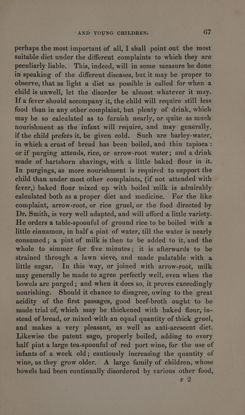 perhaps the most important of all, I shall point out the most suitable diet under the different complaints to which they are peculiarly liable. This, indeed, will in some measure be done in speaking of the different diseases, but it may be proper to observe, that as light a diet as possible is called for when a child is unwell, let the disorder be almost whatever it may. If a fever should accompany it, the child will require still less food than in any other complaint, but plenty of drink, which may be so calculated as to furnish nearly, or quite as much nourishment as the infant will require, and may generally, if the child prefers it, be given cold. Such are barley-water, in which a crust of bread has been boiled, and thin tapioca: or if purging attends, rice, or arrow-root water; and a drink made of hartshorn shavings, with a little baked flour in if. In purgings, as more nourishment is required to support the child than under most other complaints, (if not attended with - fever,) baked flour mixed up with boiled milk is admirably calculated both as a proper diet and medicine. For the like complaint, arrow-root, or rice gruel, or the food directed by Dr. Smith, is very well adapted, and will afford a little variety. He orders a table-spoonful of ground rice to be boiled with a little cinnamon, in half a pint of water, till the water is nearly consumed; a pint of milk is then to be added to it, and the whole to simmer for five minutes; it is afterwards to be strained through a lawn sieve, and made palatable with a little sugar. In this way, or joined with arrow-root, milk may generally be made to agree perfectly well, even when the bowels are purged; and when it does so, it proves exceedingly nourishing. Should it chance to disagree, owing to the great acidity of the first passages, good beef-broth ought to be made trial of, which may be thickened with baked flour, in- stead of bread, or mixed with an equal quantity of thick gruel, and makes a very pleasant, as well as anti-acescent diet. Likewise the patent sago, properly boiled, adding to every half pint a large tea-spoonful of red port wine, for the use of infants of a week old; cautiously increasing the quantity of wine, as they grow older. A large family of children, whose bowels had been continually disordered by various other food, F 2