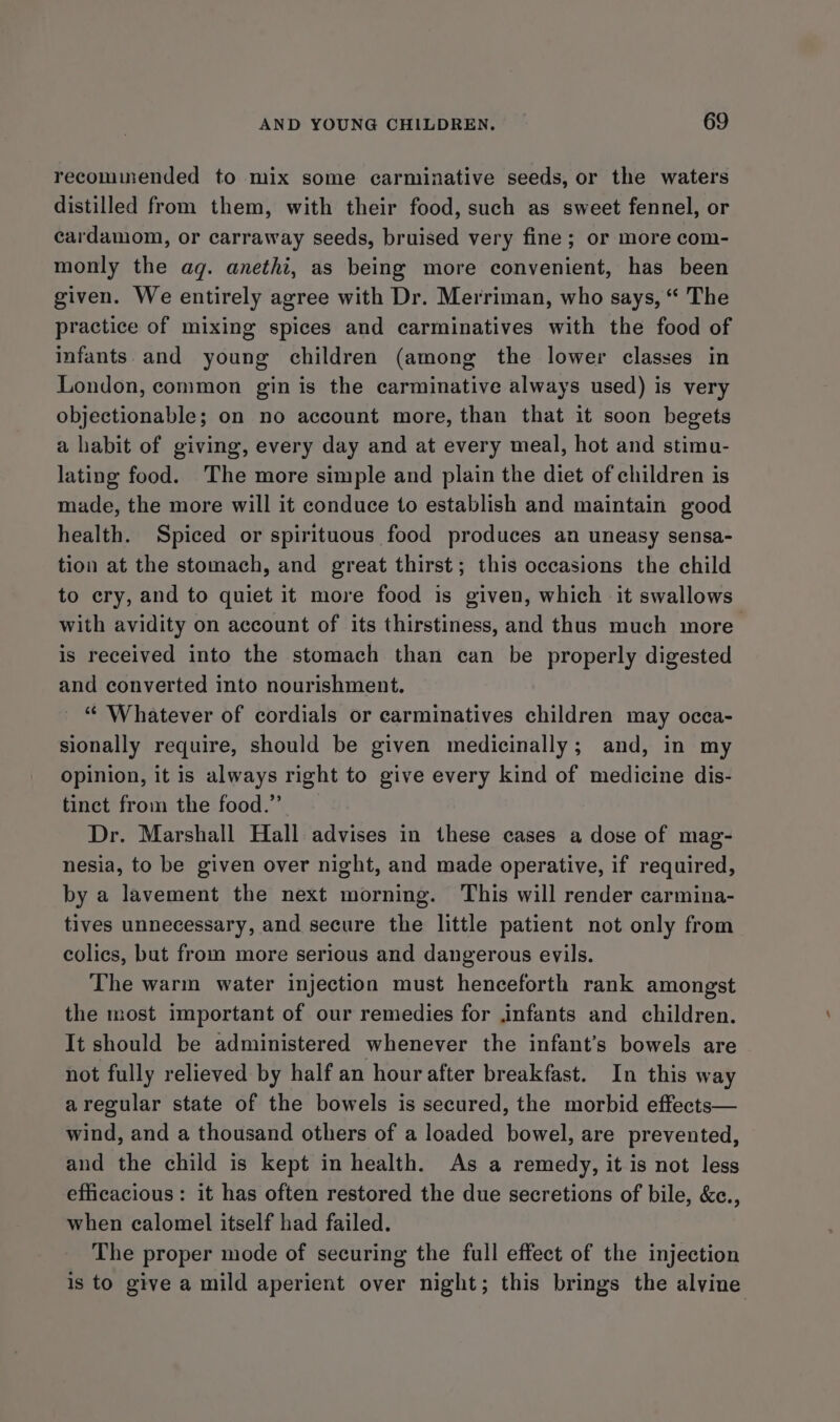 recommended to mix some carminative seeds, or the waters distilled from them, with their food, such as sweet fennel, or cardamom, or carraway seeds, bruised very fine; or more com- monly the aq. anethi, as being more convenient, has been given. We entirely agree with Dr. Merriman, who says, “ The practice of mixing spices and carminatives with the food of infants and young children (among the lower classes in London, common gin is the carminative always used) is very objectionable; on no account more, than that it soon begets a habit of giving, every day and at every meal, hot and stimu- lating food. The more simple and plain the diet of children is made, the more will it conduce to establish and maintain good health. Spiced or spirituous food produces an uneasy sensa- tion at the stomach, and great thirst; this occasions the child to cry, and to quiet it more food is given, which it swallows with avidity on account of its thirstiness, and thus much more is received into the stomach than can be properly digested and converted into nourishment. _ “ Whatever of cordials or carminatives children may occa- sionally require, should be given medicinally; and, in my opinion, it is always right to give every kind of medicine dis- tinct from the food.” Dr. Marshall Hall advises in these cases a dose of mag- nesia, to be given over night, and made operative, if required, by a lavement the next morning. This will render carmina- tives unnecessary, and secure the little patient not only from colics, but from more serious and dangerous evils. The warm water injection must henceforth rank amongst the most important of our remedies for infants and children. It should be administered whenever the infant’s bowels are not fully relieved by half an hour after breakfast. In this way aregular state of the bowels is secured, the morbid effects— wind, and a thousand others of a loaded bowel, are prevented, and the child is kept in health. As a remedy, it is not less efficacious: it has often restored the due secretions of bile, &amp;c., when calomel itself had failed. The proper mode of securing the full effect of the injection is to give a mild aperient over night; this brings the alvine