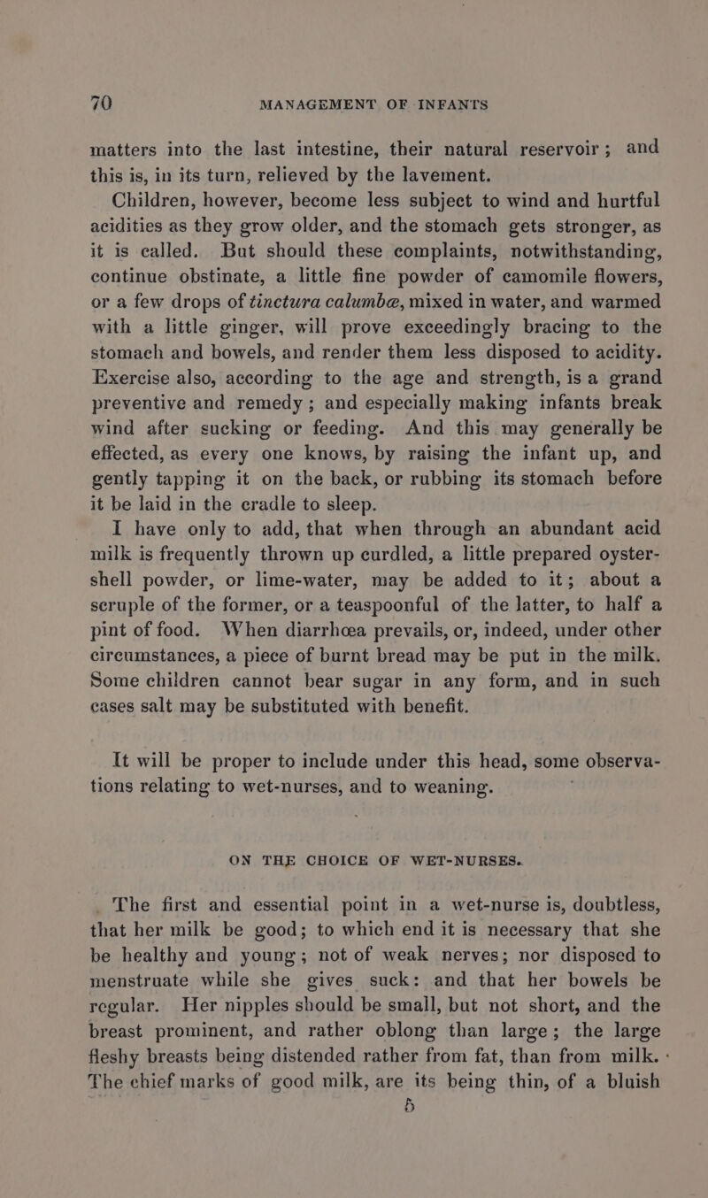 matters into the last intestine, their natural reservoir; and this is, in its turn, relieved by the lavement. Children, however, become less subject to wind and hurtful acidities as they grow older, and the stomach gets stronger, as it is called. But should these complaints, notwithstanding, continue obstinate, a little fine powder of camomile flowers, or a few drops of tinctura calumbe, mixed in water, and warmed with a little ginger, will prove exceedingly bracing to the stomach and bowels, and render them less disposed to acidity. Exercise also, according to the age and strength, isa grand preventive and remedy ; and especially making infants break wind after sucking or feeding. And this may generally be effected, as every one knows, by raising the infant up, and gently tapping it on the back, or rubbing its stomach before it be laid in the cradle to sleep. I have only to add, that when through an abundant acid milk is frequently thrown up curdled, a little prepared oyster- shell powder, or lime-water, may be added to it; about a scruple of the former, or a teaspoonful of the latter, to half a pint of food. When diarrhea prevails, or, indeed, under other circumstances, a piece of burnt bread may be put in the milk. Some children cannot bear sugar in any form, and in such cases salt may be substituted with benefit. It will be proper to include under this head, some observa- tions relating to wet-nurses, and to weaning. ON THE CHOICE OF WET-NURSES. _ The first and essential point in a wet-nurse is, doubtless, that her milk be good; to which end it is necessary that she be healthy and young; not of weak nerves; nor disposed to menstruate while she gives suck: and that her bowels be regular. Her nipples should be small, but not short, and the breast prominent, and rather oblong than large; the large fleshy breasts being distended rather from fat, than from milk. : The chief marks of good milk, are its being thin, of a bluish 5