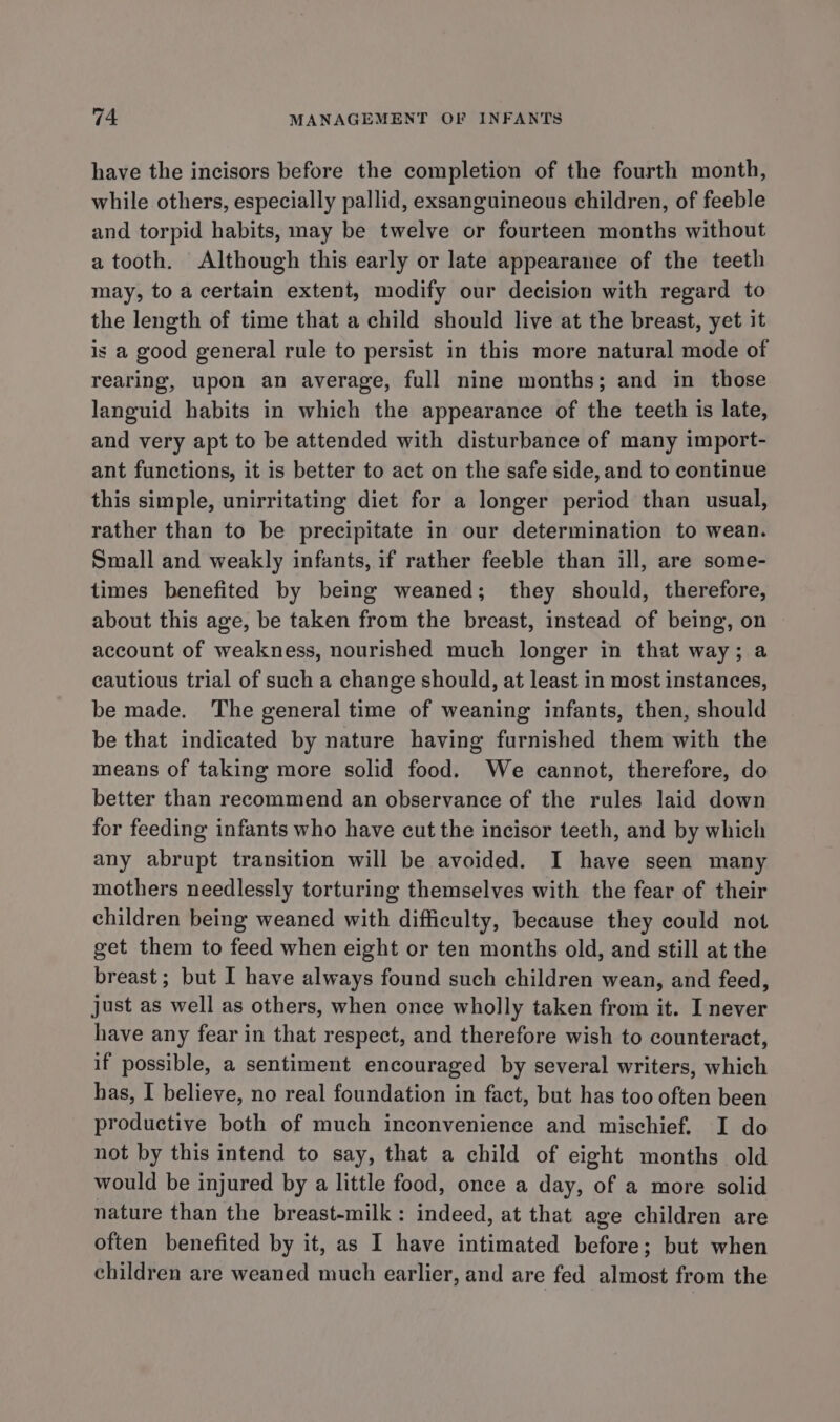 have the incisors before the completion of the fourth month, while others, especially pallid, exsanguineous children, of feeble and torpid habits, may be twelve or fourteen months without a tooth. Although this early or late appearance of the teeth may, to a certain extent, modify our decision with regard to the length of time that a child should live at the breast, yet it is a good general rule to persist in this more natural mode of rearing, upon an average, full nine months; and in those languid habits in which the appearance of the teeth is late, and very apt to be attended with disturbance of many import- ant functions, it is better to act on the safe side, and to continue this simple, unirritating diet for a longer period than usual, rather than to be precipitate in our determination to wean. Small and weakly infants, if rather feeble than ill, are some- times benefited by being weaned; they should, therefore, about this age, be taken from the breast, instead of being, on account of weakness, nourished much longer in that way; a cautious trial of such a change should, at least in most instances, be made. The general time of weaning infants, then, should be that indicated by nature having furnished them with the means of taking more solid food. We cannot, therefore, do better than recommend an observance of the rules laid down for feeding infants who have cut the incisor teeth, and by which any abrupt transition will be avoided. I have seen many mothers needlessly torturing themselves with the fear of their children being weaned with difficulty, because they could not get them to feed when eight or ten months old, and still at the breast; but I have always found such children wean, and feed, just as well as others, when once wholly taken from it. I never have any fear in that respect, and therefore wish to counteract, if possible, a sentiment encouraged by several writers, which has, I believe, no real foundation in fact, but has too often been productive both of much inconvenience and mischief. I do not by this intend to say, that a child of eight months old would be injured by a little food, once a day, of a more solid nature than the breast-milk: indeed, at that age children are often benefited by it, as I have intimated before; but when children are weaned much earlier, and are fed almost from the