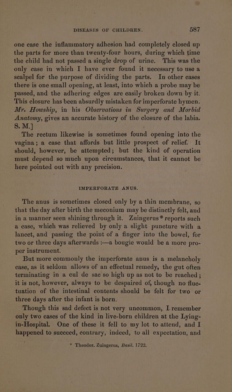 one case the inflammatory adhesion had completely closed up the parts for more than twenty-four hours, during which time the child had not passed a single drop of urine. This was the only case in which I have ever found it necessary to use a scalpel for the purpose of dividing the parts. In other cases there is one small opening, at least, into which a probe may be passed, and the adhering edges are easily broken down by it. This closure has been absurdly mistaken for imperforate hymen. Mr. Howship, in his Observations in Surgery and Morbid Anatomy, gives an accurate history of the closure of the labia. S. M.] | The rectum likewise is sometimes found opening into the vagina; a case that affords but little prospect of relief. It should, however, be attempted; but the kind of operation must depend so much upon circumstances, that it cannot be here pointed out with any precision. IMPERFORATE ANUS. The anus is sometimes closed only by a thin membrane, so that the day after birth the meconium may be distinctly felt, and in a manner seen shining through it. Zuingerus* reports such a case, which was relieved by only a slight puncture with a lancet, and passing the point of a finger into the bowel, for two or three days afterwards :—a bougie would be a more pro- per instrument. But more commonly the imperforate anus is a melancholy case, as it seldom allows of an effectual remedy, the gut often terminating in a cul de sac so high up as not to be reached; it is not, however, always to be despaired of, though no fluc- tuation of the intestinal contents should be felt for two or three days after the infant is born. Though this sad defect is not very uncommon, I. remember only two cases of the kind in live-born children at the Lying- in-Hospital. One of these it fell to my lot to attend, and I happened to succeed, contrary, indeed, to all expectation, and * Theodor. Zuingerus, Basil. 1722.