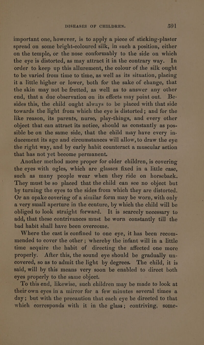 important one, however, is to apply a piece of sticking-plaster spread on some bright-coloured silk, in such a position, either on the temple, or the nose conformably to the side on which the eye is distorted, as may attract it in the contrary way. In order to keep up this allurement, the colour of the silk ought to be varied from time to time, as well as its situation, placing it a little higher or lower, both for the sake of change, that the skin may not be fretted, as well as to answer any other end, that a due observation on its effects may point out. Be- sides this, the child ought always to be placed with that side towards the light from which the eye is distorted; and for the like reason, its parents, nurse, play-things, and every other object that can attract its notice, should as constantly as pos- sible be on the same side, that the child may have every in- ducement its age and circumstances will allow, to draw the eye the right way, and by early habit counteract a muscular action that has not yet become permanent. Another method more proper for older children, is covering the eyes with ogles, which are glasses fixed in a little case, such as many people wear when they ride on horseback. They must be so placed that the child can see no object but by turning the eyes to the sides from which they are distorted. Or an opake covering of a similar form may be worn, with only a very small aperture in the centure, by which the child will be obliged to look straight forward. It is scarcely necessary to add, that these contrivances must be worn constantly till the bad habit shall have been overcome. Where the cast is confined to one eye, it has been recom- mended to cover the other ; whereby the infant will in a little time acquire the habit of directing the affected one more properly. After this, the sound eye should be gradually un- covered, so as to admit the light by degrees. The child, it is said, will by this means very soon be enabled to direct both eyes properly to the same object. To this end, likewise, such children may be made to look at their own eyes in a mirror for a few minutes several times a day; but with the precaution that each eye be directed to that which corresponds with it in the glass; contriving, some-