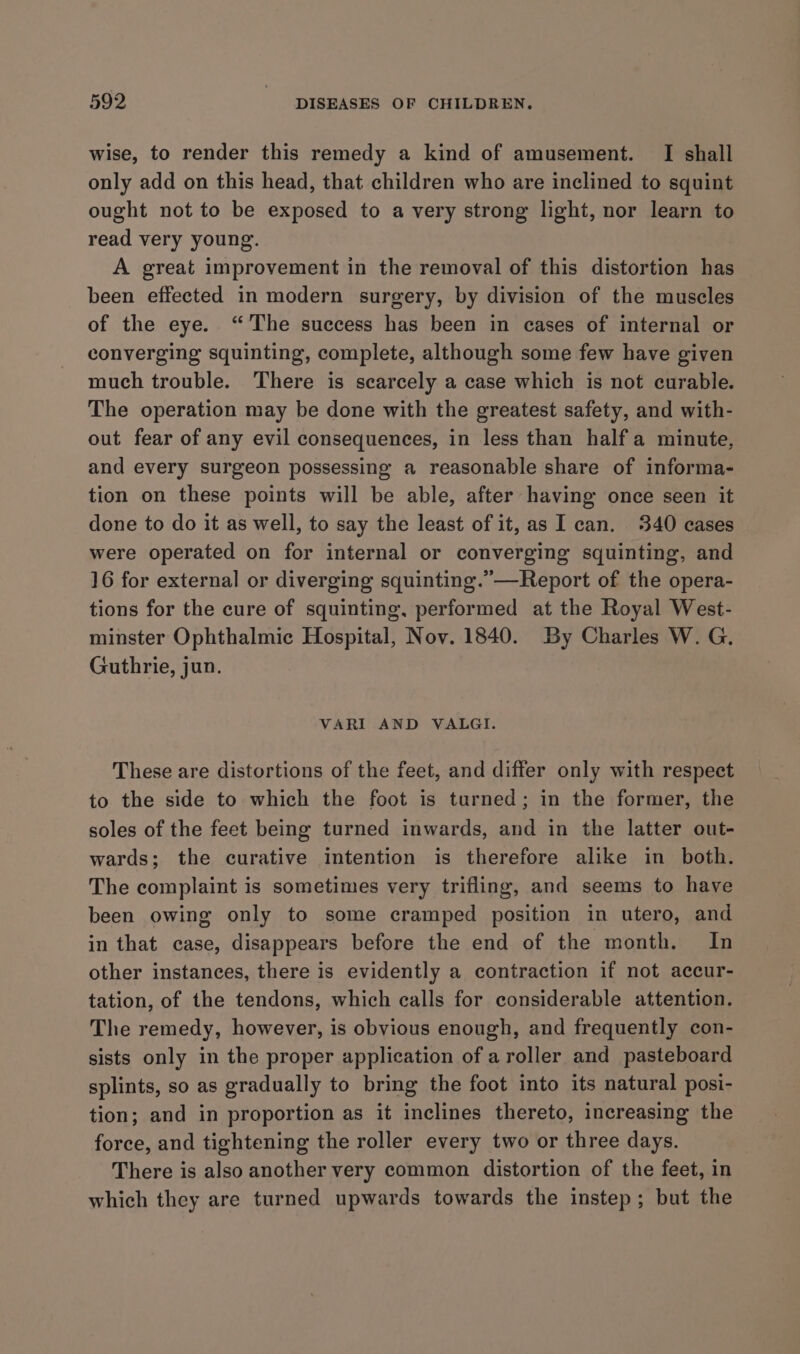 wise, to render this remedy a kind of amusement. I shall only add on this head, that children who are inclined to squint ought not to be exposed to a very strong light, nor learn to read very young. A great improvement in the removal of this distortion has been effected in modern surgery, by division of the muscles of the eye. “The success has been in cases of internal or converging squinting, complete, although some few have given much trouble. There is scarcely a case which is not curable. The operation may be done with the greatest safety, and with- out fear of any evil consequences, in less than half a minute, and every surgeon possessing a reasonable share of informa- tion on these points will be able, after having once seen it done to do it as well, to say the least of it, as I can. 340 cases were operated on for internal or converging squinting, and 16 for external or diverging squinting.”—Report of the opera- tions for the cure of squinting, performed at the Royal West- minster Ophthalmic Hospital, Nov. 1840. By Charles W. G. Guthrie, jun. VARI AND VALGI. These are distortions of the feet, and differ only with respect to the side to which the foot is turned; in the former, the soles of the feet being turned inwards, and in the latter out- wards; the curative intention is therefore alike in both. The complaint is sometimes very trifling, and seems to have been owing only to some cramped position in utero, and in that case, disappears before the end of the month. In other instances, there is evidently a contraction if not accur- tation, of the tendons, which calls for considerable attention. The remedy, however, is obvious enough, and frequently con- sists only in the proper application of a roller and pasteboard splints, so as gradually to bring the foot into its natural posi- tion; and in proportion as it inclines thereto, increasing the force, and tightening the roller every two or three days. There is also another very common distortion of the feet, in which they are turned upwards towards the instep; but the