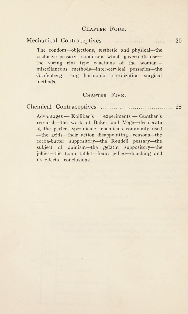 Chapter Four. Mechanical Contraceptives . The condom—objections, aesthetic and physical—the occlusive pessary—conditions which govern its use— the spring rim type—reactions of the woman— miscellaneous methods—inter-cervical pessaries—the Grafenberg ring—hormonic sterilization—surgical methods. Chapter Five. Chemical Contraceptives . Advantages —- Kolliker’s experiments — Gunther’s research—the work of Baker and Voge—desiderata of the perfect spermicide—chemicals commonly used —the acids—their action disappointing—reasons—the cocoa-butter suppository—the Rendell pessary—the subject of quinism—the gelatin suppository—the jellies—the foam tablet—foam jellies—douching and its effects—conclusions.