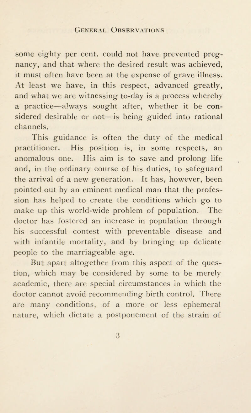 some eighty per cent, could not have prevented preg¬ nancy, and that where the desired result was achieved, it must often have been at the expense of grave illness. At least we have, in this respect, advanced greatly, and what we are witnessing to-day is a process whereby a practice—always sought after, whether it be con¬ sidered desirable or not—is being guided into rational channels. This guidance is often the duty of the medical practitioner. His position is, in some respects, an anomalous one. His aim is to save and prolong life and, in the ordinary course of his duties, to safeguard the arrival of a new generation. It has, however, been pointed out by an eminent medical man that the profes¬ sion has helped to create the conditions which go to make up this world-wide problem of population. The doctor has fostered an increase in population through his successful contest with preventable disease and with infantile mortality, and by bringing up delicate people to the marriageable age. But apart altogether from this aspect of the ques¬ tion, which may be considered by some to be merely academic, there are special circumstances in which the doctor cannot avoid recommending birth control. There are many conditions, of a more or less ephemeral nature, which dictate a postponement of the strain of