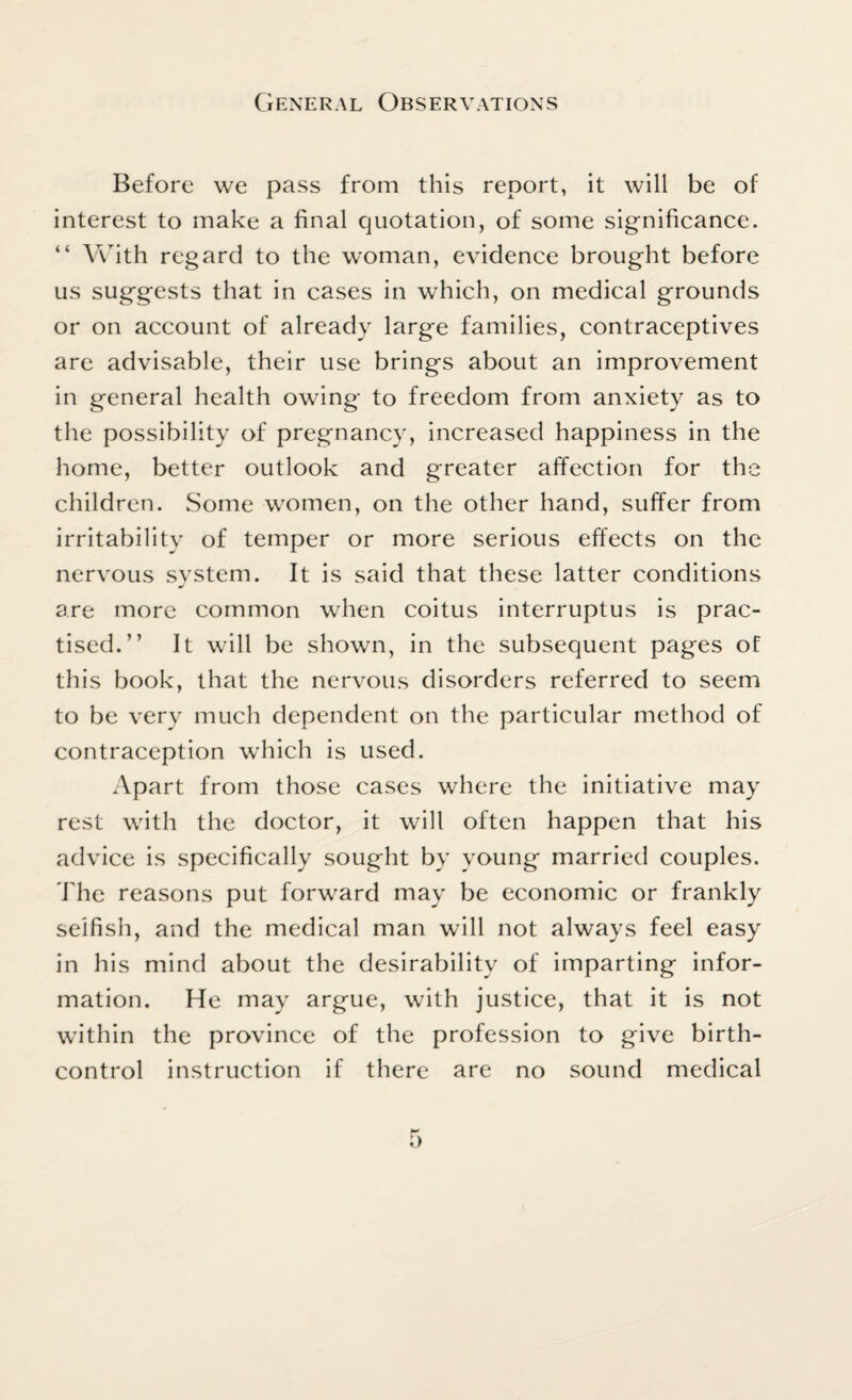 Before we pass from this report, it will be of interest to make a final quotation, of some significance. “ With regard to the woman, evidence brought before us suggests that in cases in which, on medical grounds or on account of already large families, contraceptives are advisable, their use brings about an improvement in general health owing to freedom from anxiety as to the possibility of pregnancy, increased happiness in the home, better outlook and greater affection for the children. Some women, on the other hand, suffer from irritability of temper or more serious effects on the nervous system. It is said that these latter conditions are more common when coitus interruptus is prac¬ tised.” It will be shown, in the subsequent pages of this book, that the nervous disorders referred to seem to be very much dependent on the particular method of contraception which is used. Apart from those cases where the initiative may rest with the doctor, it will often happen that his advice is specifically sought by young married couples. The reasons put forward may be economic or frankly selfish, and the medical man will not always feel easy in his mind about the desirability of imparting infor¬ mation. He may argue, with justice, that it is not within the province of the profession to give birth- control instruction if there are no sound medical