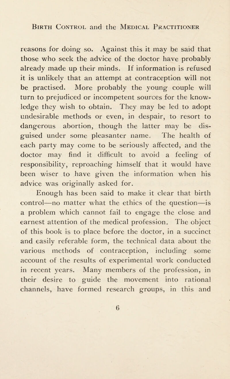 reasons for doing- so. Against this it may be said that those who seek the advice of the doctor have probably already made up their minds. If information is refused it is unlikely that an attempt at contraception will not be practised. More probably the young couple will turn to prejudiced or incompetent sources for the know¬ ledge they wish to obtain. They may be led to adopt undesirable methods or even, in despair, to resort to dangerous abortion, though the latter may be dis¬ guised under some pleasanter name. The health of each party may come to be seriously affected, and the doctor may find it difficult to avoid a feeling of responsibility, reproaching himself that it would have been wiser to have given the information when his advice was originally asked for. Enough has been said to make it clear that birth control—no matter what the ethics of the question—is a problem which cannot fail to engage the close and earnest attention of the medical profession. The object of this book is to place before the doctor, in a succinct and easily referable form, the technical data about the various methods of contraception, including some account of the results of experimental work conducted in recent years. Many members of the profession, in their desire to guide the movement into rational channels, have formed research groups, in this and