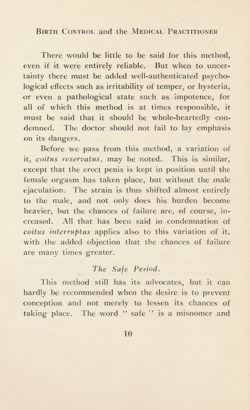 There would be little to be said for this method, even if it were entirely reliable. But when to uncer¬ tainty there must be added well-authenticated psycho¬ logical effects such as irritability of temper, or hysteria, or even a pathological state such as impotence, for all of which this method is at times responsible, it must be said that it should be whole-heartedly con¬ demned. The doctor should not fail to lay emphasis on its dangers. Before we pass from this method, a variation of it, coitus reservatus, may be noted. This is similar, except that the erect penis is kept in position until the female orgasm has taken place, but without the male ejaculation. The strain is thus shifted almost entirely to the male, and not only does his burden become heavier, but the chances of failure are, of course, in¬ creased. All that has been said in condemnation of coitus interruptus applies also to this variation of it, with the added objection that the chances of failure are many times greater. The Safe Period. This method still has its advocates, but it can hardly be recommended when the desire is to prevent conception and not merely to lessen its chances of taking place. The word “ safe ’’ is a misnomer and