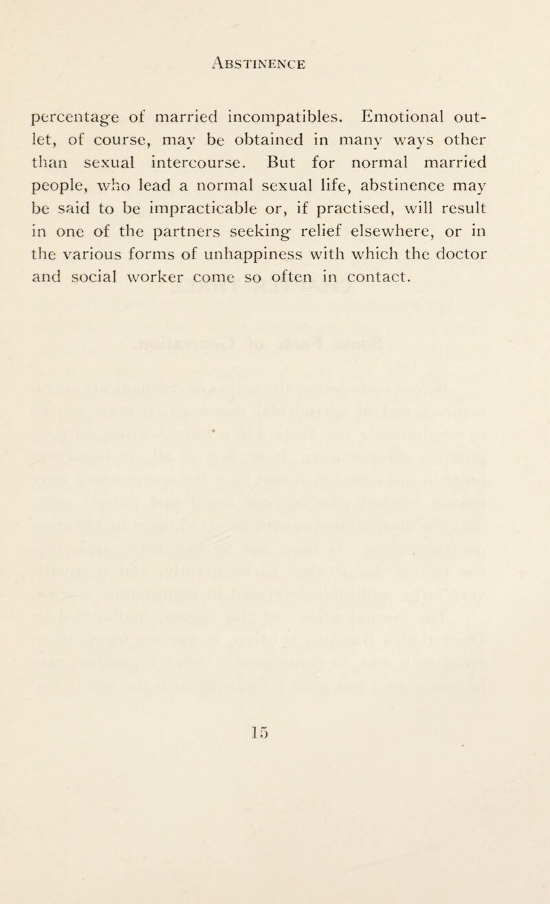 Abstinence percentage of married incompatibles. Emotional out¬ let, of course, may be obtained in many ways other than sexual intercourse. But for normal married people, who lead a normal sexual life, abstinence may be said to be impracticable or, if practised, will result in one of the partners seeking relief elsewhere, or in the various forms of unhappiness with which the doctor and social worker come so often in contact.