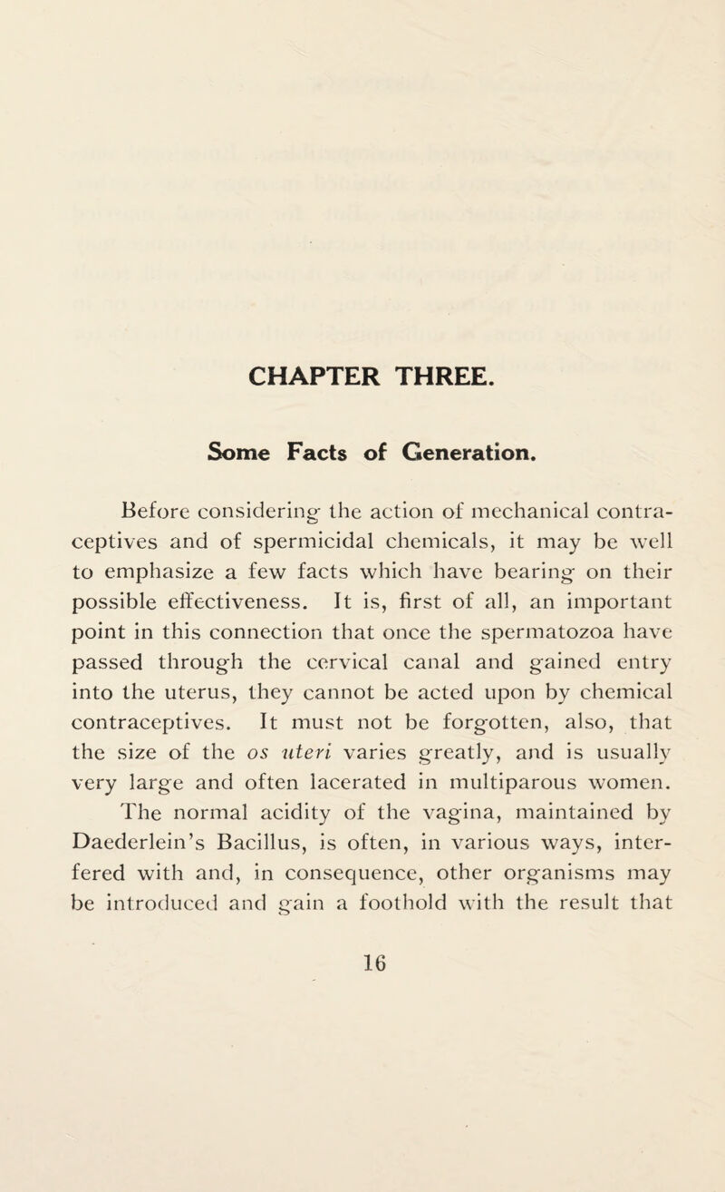 CHAPTER THREE. Some Facts of Generation. Before considering- the action of mechanical contra¬ ceptives and of spermicidal chemicals, it may be well to emphasize a few facts which have bearing on their possible effectiveness. It is, first of all, an important point in this connection that once the spermatozoa have passed through the cervical canal and gained entry into the uterus, they cannot be acted upon by chemical contraceptives. It must not be forgotten, also, that the size of the os uteri varies greatly, and is usually very large and often lacerated in multiparous women. The normal acidity of the vagina, maintained by Daederlein’s Bacillus, is often, in various ways, inter¬ fered with and, in consequence, other organisms may be introduced and gain a foothold with the result that