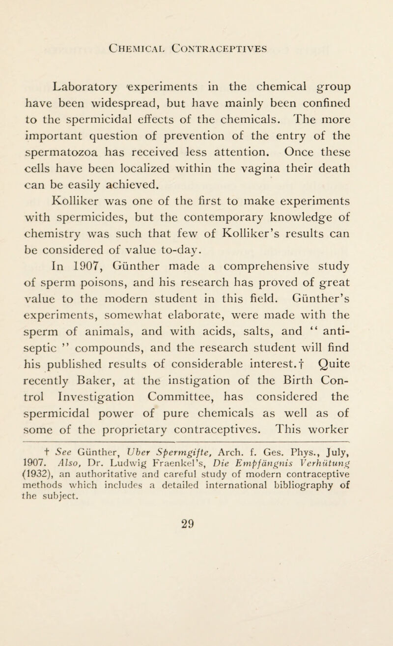 Laboratory 'experiments in the chemical group have been widespread, but have mainly been confined to the spermicidal effects of the chemicals. The more important question of prevention of the entry of the spermatozoa has received less attention. Once these cells have been localized within the vagina their death can be easily achieved. Kolliker wras one of the first to make experiments with spermicides, but the contemporary knowledge of chemistry was such that few of Kolliker’s results can be considered of value to-day. In 1907, Gunther made a comprehensive study of sperm poisons, and his research has proved of great value to the modern student in this field. Gunther’s experiments, somewhat elaborate, were made with the sperm of animals, and with acids, salts, and “ anti¬ septic ” compounds, and the research student will find his published results of considerable interest.! Quite recently Baker, at the instigation of the Birth Con¬ trol Investigation Committee, has considered the spermicidal power of pure chemicals as well as of some of the proprietary contraceptives. This worker t See Gunther, Uber Spermgijte, Arch. f. Ges. Phys., July, 1907. Also, Dr. Ludwig Fraenkel’s, Die Empfangnis Verhiitung (1932), an authoritative and careful study of modern contraceptive methods which includes a detailed international bibliography of the subject.