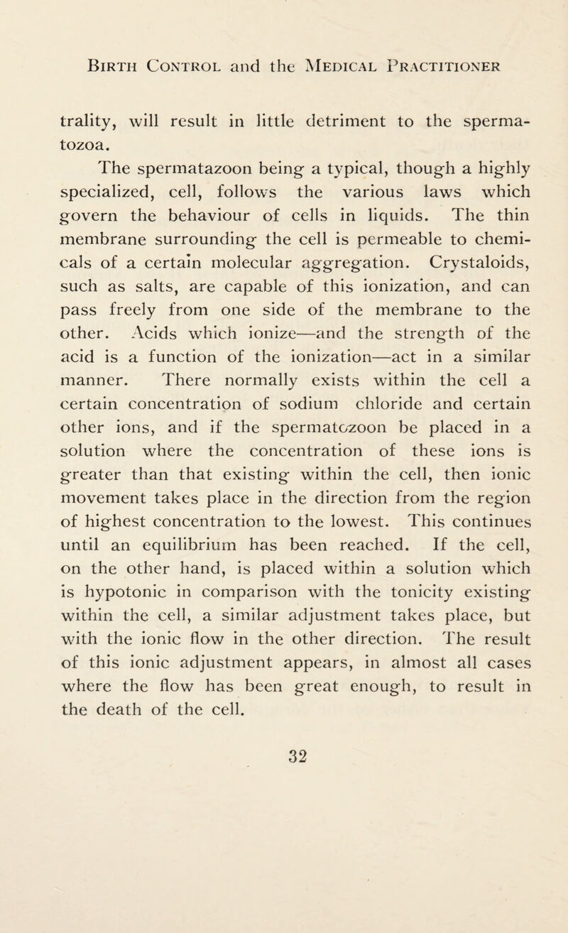 trality, will result in little detriment to the sperma¬ tozoa. The spermatazoon being a typical, though a highly specialized, cell, follows the various laws which govern the behaviour of cells in liquids. The thin membrane surrounding the cell is permeable to chemi¬ cals of a certain molecular aggregation. Crystaloids, such as salts, are capable of this ionization, and can pass freely from one side of the membrane to the other. Acids which ionize—and the strength of the acid is a function of the ionization—act in a similar manner. There normally exists within the cell a certain concentration of sodium chloride and certain other ions, and if the spermatozoon be placed in a solution where the concentration of these ions is greater than that existing within the cell, then ionic movement takes place in the direction from the region of highest concentration to the lowest. This continues until an equilibrium has been reached. If the cell, on the other hand, is placed within a solution which is hypotonic in comparison with the tonicity existing within the cell, a similar adjustment takes place, but with the ionic flow in the other direction. The result of this ionic adjustment appears, in almost all cases where the flow has been great enough, to result in the death of the cell.