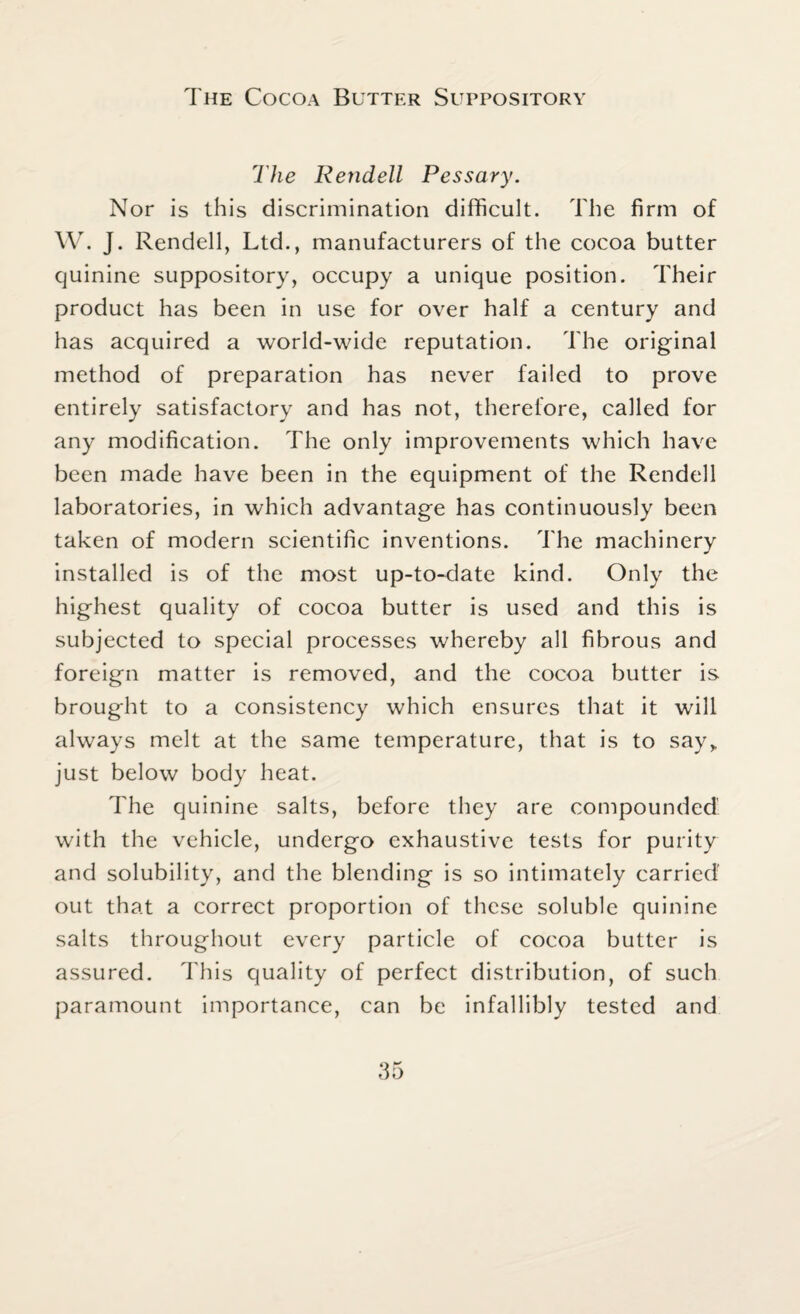 The Cocoa Butter Suppository The Rendell Pessary. Nor is this discrimination difficult. The firm of W. J. Rendell, Ltd., manufacturers of the cocoa butter quinine suppository, occupy a unique position. Their product has been in use for over half a century and has acquired a world-wide reputation. The original method of preparation has never failed to prove entirely satisfactory and has not, therefore, called for any modification. The only improvements which have been made have been in the equipment of the Rendell laboratories, in which advantage has continuously been taken of modern scientific inventions. The machinery installed is of the most up-to-date kind. Only the highest quality of cocoa butter is used and this is subjected to special processes whereby all fibrous and foreign matter is removed, and the cocoa butter is brought to a consistency which ensures that it will always melt at the same temperature, that is to say» just below body heat. The quinine salts, before they are compounded' with the vehicle, undergo exhaustive tests for purity and solubility, and the blending is so intimately carried’ out that a correct proportion of these soluble quinine salts throughout every particle of cocoa butter is assured. This quality of perfect distribution, of such paramount importance, can be infallibly tested and