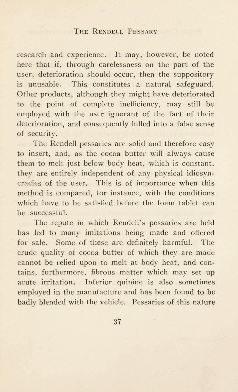 The Rendell Pessary research and experience. It may, however, be noted here that if, through carelessness on the part of the user, deterioration should occur, then the suppository is unusable. This constitutes a natural safeguard. Other products, although they might have deteriorated to the point of complete inefficiency, may still be employed with the user ignorant of the fact of their deterioration, and consequently lulled into a false sense of security. The Rendell pessaries are solid and therefore easy to insert, and, as the cocoa butter will always cause them to melt just below body heat, which is constant, they are entirely independent of any physical idiosyn- cracies of the user. This is of importance when this method is compared, for instance, with the conditions which have to be satisfied before the foam tablet can be successful. The repute in which Rendell’s pessaries are held has led to many imitations being made and offered for sale. Some of these are definitely harmful. The crude quality of cocoa butter of which they are made cannot be relied upon to melt at body heat, and con¬ tains, furthermore, fibrous matter which may set up acute irritation. Inferior quinine is also sometimes employed in the manufacture and has been found to be badly blended with the vehicle. Pessaries of this nature