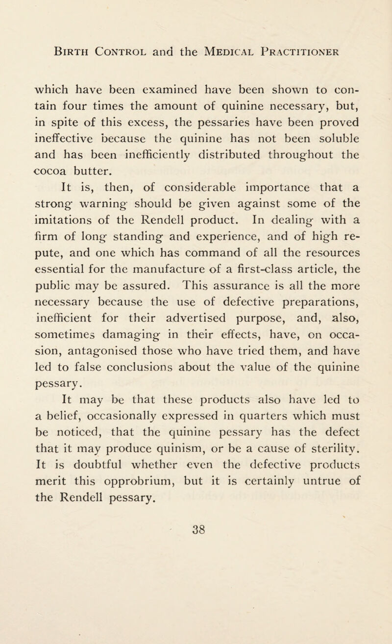 which have been examined have been shown to con¬ tain four times the amount of quinine necessary, but, in spite of this excess, the pessaries have been proved ineffective because the quinine has not been soluble and has been inefficiently distributed throughout the cocoa butter. It is, then, of considerable importance that a strong warning should be given against some of the imitations of the Rendell product. In dealing with a firm of long standing and experience, and of high re¬ pute, and one which has command of all the resources essential for the manufacture of a first-class article, the public may be assured. This assurance is all the more necessary because the use of defective preparations, inefficient for their advertised purpose, and, also, sometimes damaging in their effects, have, on occa¬ sion, antagonised those who have tried them, and have led to false conclusions about the value of the quinine pessary. It may be that these products also have led to a belief, occasionally expressed in quarters which must be noticed, that the quinine pessary has the defect that it may produce quinism, or be a cause of sterility. It is doubtful whether even the defective products merit this opprobrium, but it is certainly untrue of the Rendell pessary.