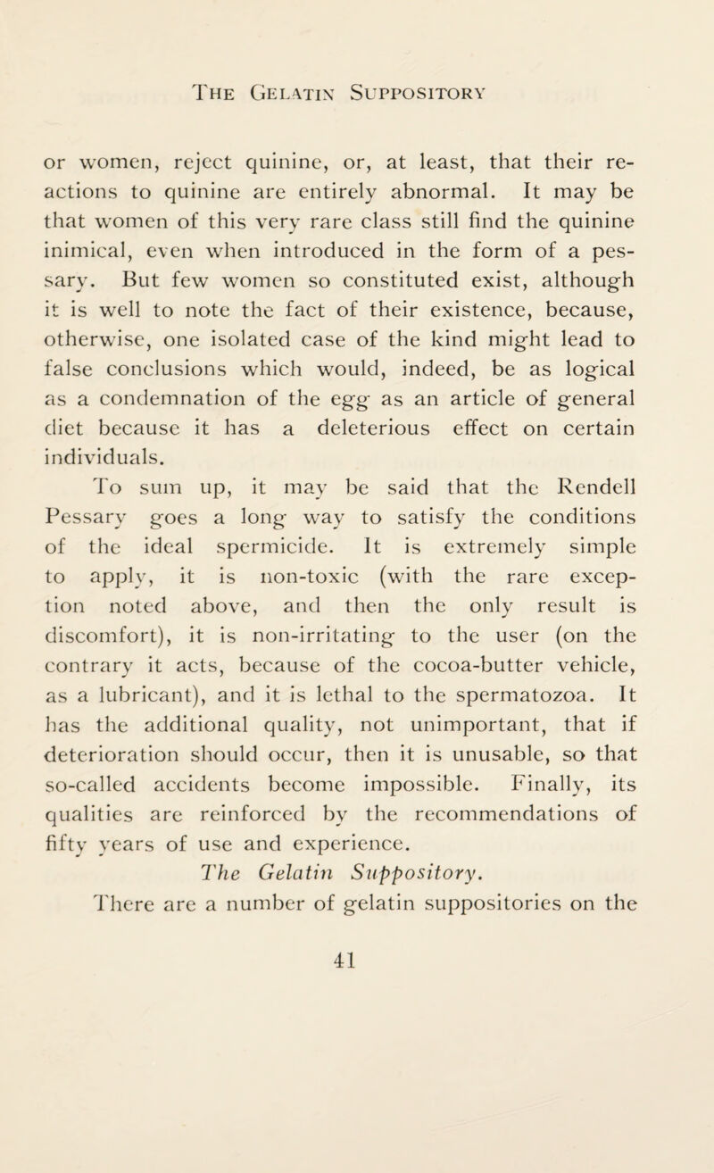 The Gelatin Suppository or women, reject quinine, or, at least, that their re¬ actions to quinine are entirely abnormal. It may be that women of this very rare class still find the quinine inimical, even when introduced in the form of a pes¬ sary. But few women so constituted exist, although it is well to note the fact of their existence, because, otherwise, one isolated case of the kind might lead to false conclusions which would, indeed, be as logical as a condemnation of the egg as an article of general diet because it has a deleterious effect on certain individuals. To sum up, it may be said that the Rcndell Pessary goes a long way to satisfy the conditions of the ideal spermicide. It is extremely simple to apply, it is non-toxic (with the rare excep¬ tion noted above, and then the onlv result is discomfort), it is non-irritating to the user (on the contrary it acts, because of the cocoa-butter vehicle, as a lubricant), and it is lethal to the spermatozoa. It has the additional quality, not unimportant, that if deterioration should occur, then it is unusable, so that so-called accidents become impossible. Finally, its qualities are reinforced bv the recommendations of fifty years of use and experience. The Gelatin Suppository. There are a number of gelatin suppositories on the