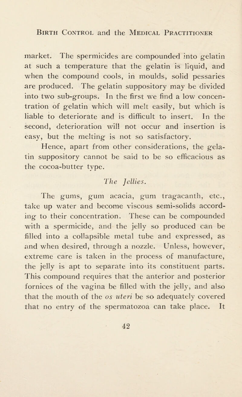 market. The spermicides are compounded into gelatin at such a temperature that the gelatin is liquid, and when the compound cools, in moulds, solid pessaries are produced. The gelatin suppository may be divided into two sub-groups. In the first we find a low concen¬ tration of gelatin which will melt easily, but which is liable to deteriorate and is difficult to insert. In the second, deterioration will not occur and insertion is easy, but the melting is not so satisfactory. Hence, apart from other considerations, the gela¬ tin suppository cannot be said to be so efficacious as the cocoa-butter type. The Jellies. The gums, gum acacia, gum tragacanth, etc., take up water and become viscous semi-solids accord¬ ing to their concentration. These can be compounded with a spermicide, and the jelly so produced can be filled into a collapsible metal tube and expressed, as and when desired, through a nozzle. Unless, however, extreme care is taken in the process of manufacture, the jelly is apt to separate into its constituent parts. This compound requires that the anterior and posterior fornices of the vagina be filled with the jelly, and also that the mouth of the os uteri be so adequately covered that no entry of the spermatozoa can take place. It