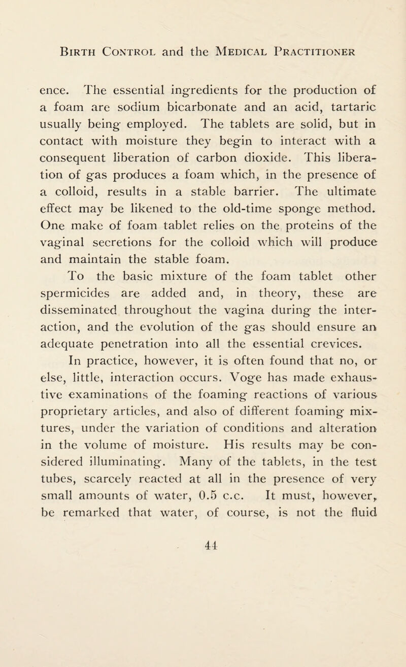 ence. The essential ingredients for the production of a foam are sodium bicarbonate and an acid, tartaric usually being employed. The tablets are solid, but in contact with moisture they begin to interact with a consequent liberation of carbon dioxide. This libera¬ tion of gas produces a foam which, in the presence of a colloid, results in a stable barrier. The ultimate effect may be likened to the old-time sponge method. One make of foam tablet relies on the proteins of the vaginal secretions for the colloid which will produce and maintain the stable foam. To the basic mixture of the foam tablet other spermicides are added and, in theory, these are disseminated throughout the vagina during the inter¬ action, and the evolution of the gas should ensure an adequate penetration into all the essential crevices. In practice, however, it is often found that no, or else, little, interaction occurs. Voge has made exhaus¬ tive examinations of the foaming reactions of various proprietary articles, and also of different foaming mix¬ tures, under the variation of conditions and alteration in the volume of moisture. His results may be con¬ sidered illuminating. Many of the tablets, in the test tubes, scarcely reacted at all in the presence of very small amounts of water, 0.5 c.c. It must, however, be remarked that water, of course, is not the fluid