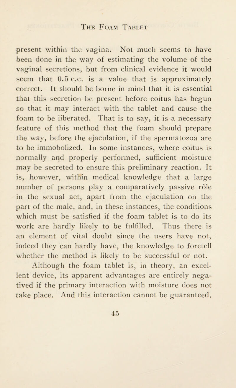 The Foam Tablet present within the vagina. Not much seems to have been done in the way of estimating the volume of the vaginal secretions, but from clinical evidence it would seem that 0.5 c.c. is a value that is approximately correct. It should be borne in mind that it is essential that this secretion be present before coitus has begun so that it may interact with the tablet and cause the foam to be liberated. That is to say, it is a necessary feature of this method that the foam should prepare the way, before the ejaculation, if the spermatozoa are to be immobolized. In some instances, where coitus is normally and properly performed, sufficient moisture may be secreted to ensure this preliminary reaction. It is, however, within medical knowledge that a large number of persons play a comparatively passive role in the sexual act, apart from the ejaculation on the part of the male, and, in these instances, the conditions which must be satisfied if the foam tablet is to do its work are hardly likely to be fulfilled. Thus there is an element of vital doubt since the users have not, indeed they can hardly have, the knowledge to foretell whether the method is likely to be successful or not. Although the foam tablet is, in theory, an excel¬ lent device, its apparent advantages are entirely nega¬ tived if the primary interaction with moisture does not take place. And this interaction cannot be guaranteed.