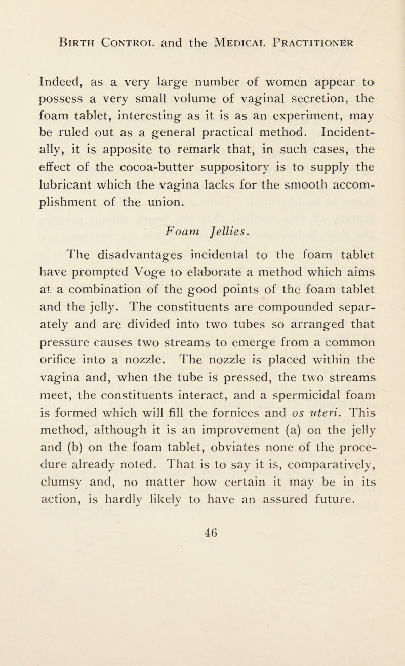 Indeed, as a very large number of women appear to possess a very small volume of vaginal secretion, the foam tablet, interesting as it is as an experiment, may be ruled out as a general practical method. Incident¬ ally, it is apposite to remark that, in such cases, the effect of the cocoa-butter suppository is to supply the lubricant which the vagina lacks for the smooth accom¬ plishment of the union. Foam Jellies. The disadvantages incidental to the foam tablet have prompted Voge to elaborate a method which aims at a combination of the good points of the foam tablet and the jelly. The constituents are compounded separ¬ ately and are divided into two tubes so arranged that pressure causes two streams to emerge from a common orifice into a nozzle. The nozzle is placed within the vagina and, when the tube is pressed, the two streams meet, the constituents interact, and a spermicidal foam is formed which will fill the fornices and os uteri. This method, although it is an improvement (a) on the jelly and (b) on the foam tablet, obviates none of the proce¬ dure already noted. That is to say it is, comparatively, clumsy and, no matter how certain it may be in its action, is hardly likely to have an assured future.