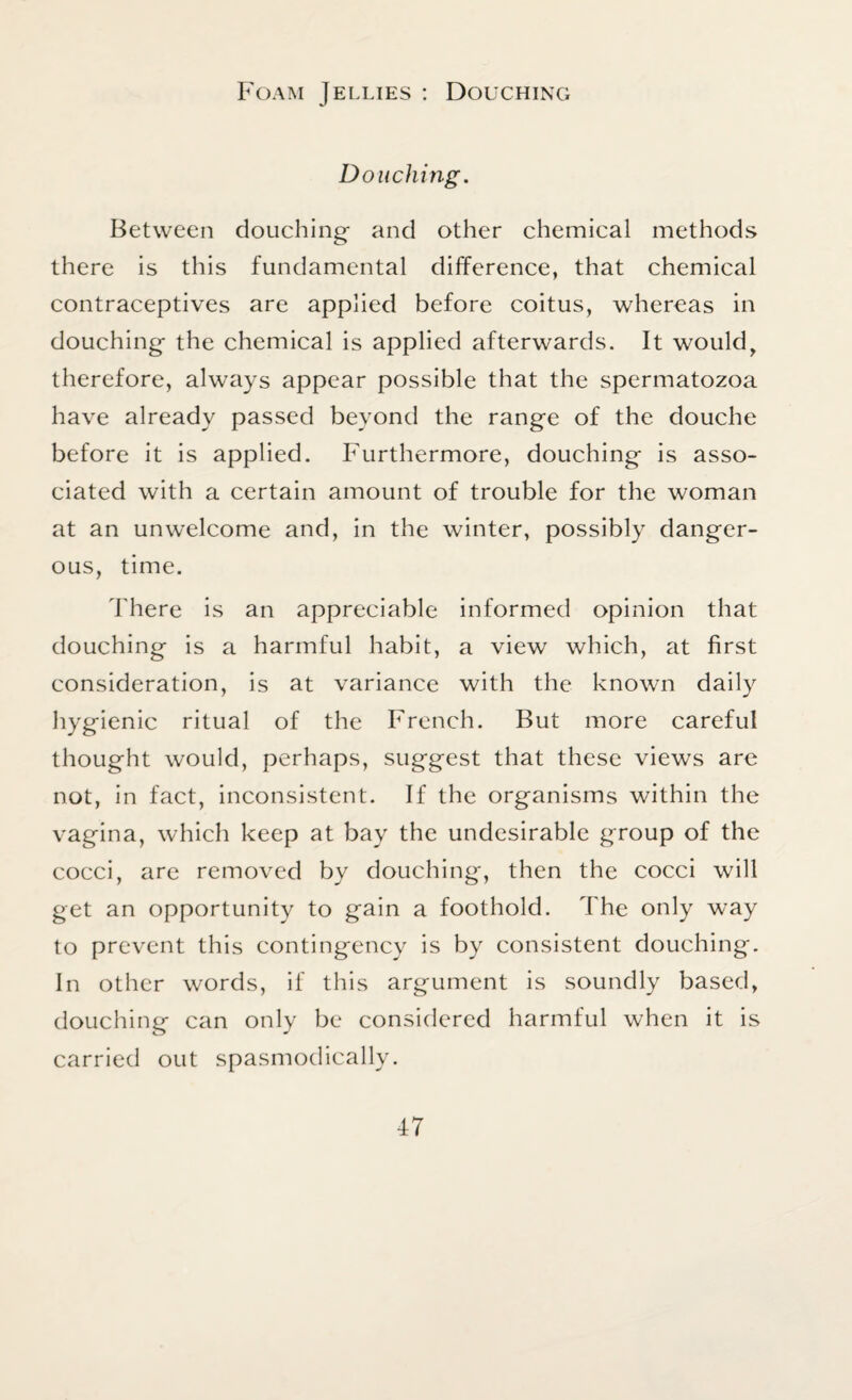 Foam Jellies : Douching Douching. Between douching and other chemical methods there is this fundamental difference, that chemical contraceptives are applied before coitus, whereas in douching the chemical is applied afterwards. It would, therefore, always appear possible that the spermatozoa have already passed beyond the range of the douche before it is applied. Furthermore, douching is asso¬ ciated with a certain amount of trouble for the woman at an unwelcome and, in the winter, possibly danger¬ ous, time. There is an appreciable informed opinion that douching is a harmful habit, a view which, at first consideration, is at variance with the known daily hygienic ritual of the French. But more careful thought would, perhaps, suggest that these views are not, in fact, inconsistent. If the organisms within the vagina, which keep at bay the undesirable group of the cocci, are removed by douching, then the cocci will get an opportunity to gain a foothold. The only way to prevent this contingency is by consistent douching. In other words, if this argument is soundly based, douching can only be considered harmful when it is carried out spasmodically.