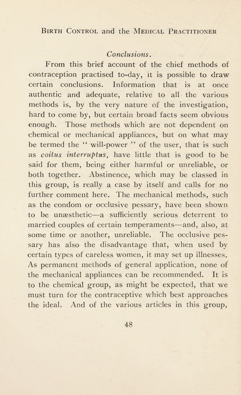 Conclusions. From this brief account of the chief methods of contraception practised to-day, it is possible to draw certain conclusions. Information that is at once authentic and adequate, relative to all the various methods is, by the very nature of the investigation, hard to come by, but certain broad facts seem obvious enough. Those methods which are not dependent on chemical or mechanical appliances, but on what may be termed the “ will-power ” of the user, that is such as coitus interruptus, have little that is good to be said for them, being either harmful or unreliable, or both together. Abstinence, which may be classed in this group, is really a case by itself and calls for no further comment here. The mechanical methods, such as the condom or occlusive pessary, have been shown to be unaesthetic—a sufficiently serious deterrent to married couples of certain temperaments—and, also, at some time or another, unreliable. The occlusive pes¬ sary has also the disadvantage that, when used by certain types of careless women, it may set up illnesses. As permanent methods of general application, none of the mechanical appliances can be recommended. It is to the chemical group, as might be expected, that we must turn for the contraceptive which best approaches the ideal. And of the various articles in this group,