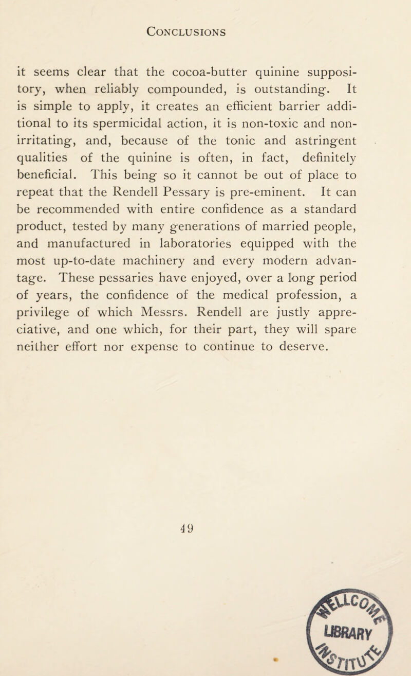 Conclusions it seems clear that the cocoa-butter quinine supposi¬ tory, when reliably compounded, is outstanding. It is simple to apply, it creates an efficient barrier addi¬ tional to its spermicidal action, it is non-toxic and non¬ irritating, and, because of the tonic and astringent qualities of the quinine is often, in fact, definitely beneficial. This being so it cannot be out of place to repeat that the Rendell Pessary is pre-eminent. It can be recommended with entire confidence as a standard product, tested by many generations of married people, and manufactured in laboratories equipped with the most up-to-date machinery and every modern advan¬ tage. These pessaries have enjoyed, over a long period of years, the confidence of the medical profession, a privilege of which Messrs. Rendell are justly appre¬ ciative, and one which, for their part, they will spare neither effort nor expense to continue to deserve. 4 9