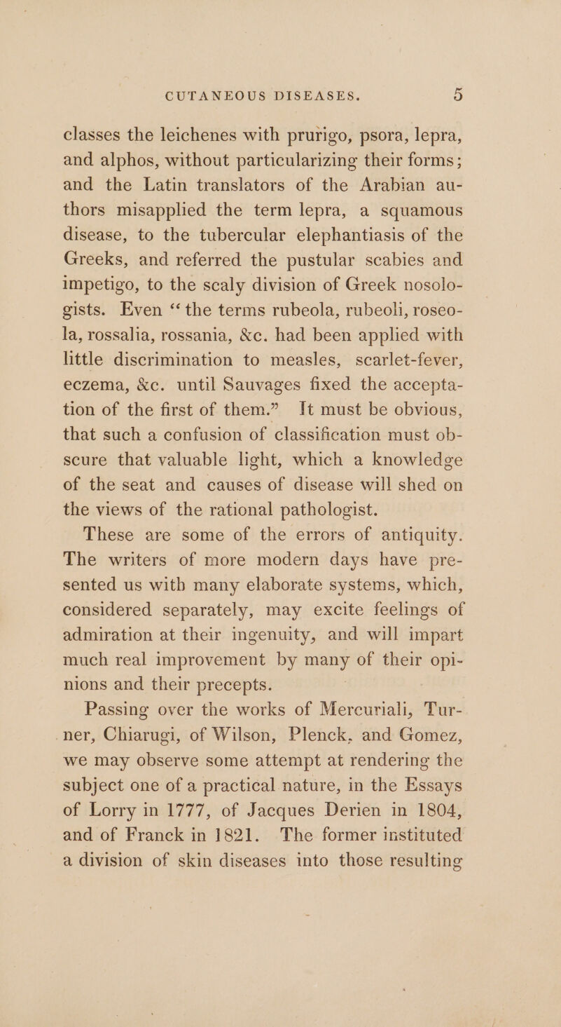 classes the leichenes with prurigo, psora, lepra, and alphos, without particularizing their forms; and the Latin translators of the Arabian au- thors misapplied the term lepra, a squamous disease, to the tubercular elephantiasis of the Greeks, and referred the pustular scabies and impetigo, to the scaly division of Greek nosolo- gists. Even “the terms rubeola, rubeoli, roseo- la, rossalia, rossania, &amp;c. had been applied with little discrimination to measles, scarlet-fever, eczema, &amp;c. until Sauvages fixed the accepta- tion of the first of them.” It must be obvious, that such a confusion of classification must ob- scure that valuable light, which a knowledge of the seat and causes of disease will shed on the views of the rational pathologist. These are some of the errors of antiquity. The writers of more modern days have pre- sented us witb many elaborate systems, which, considered separately, may excite feelings of admiration at their ingenuity, and will impart much real improvement by many of their opi- nions and their precepts. Passing over the works of Mercuriali, Tur- ner, Chiarugi, of Wilson, Plenck, and Gomez, we may observe some attempt at rendering the subject one of a practical nature, in the Essays of Lorry in 1777, of Jacques Derien in 1804, and of Franck in 1821. The former instituted a division of skin diseases into those resulting