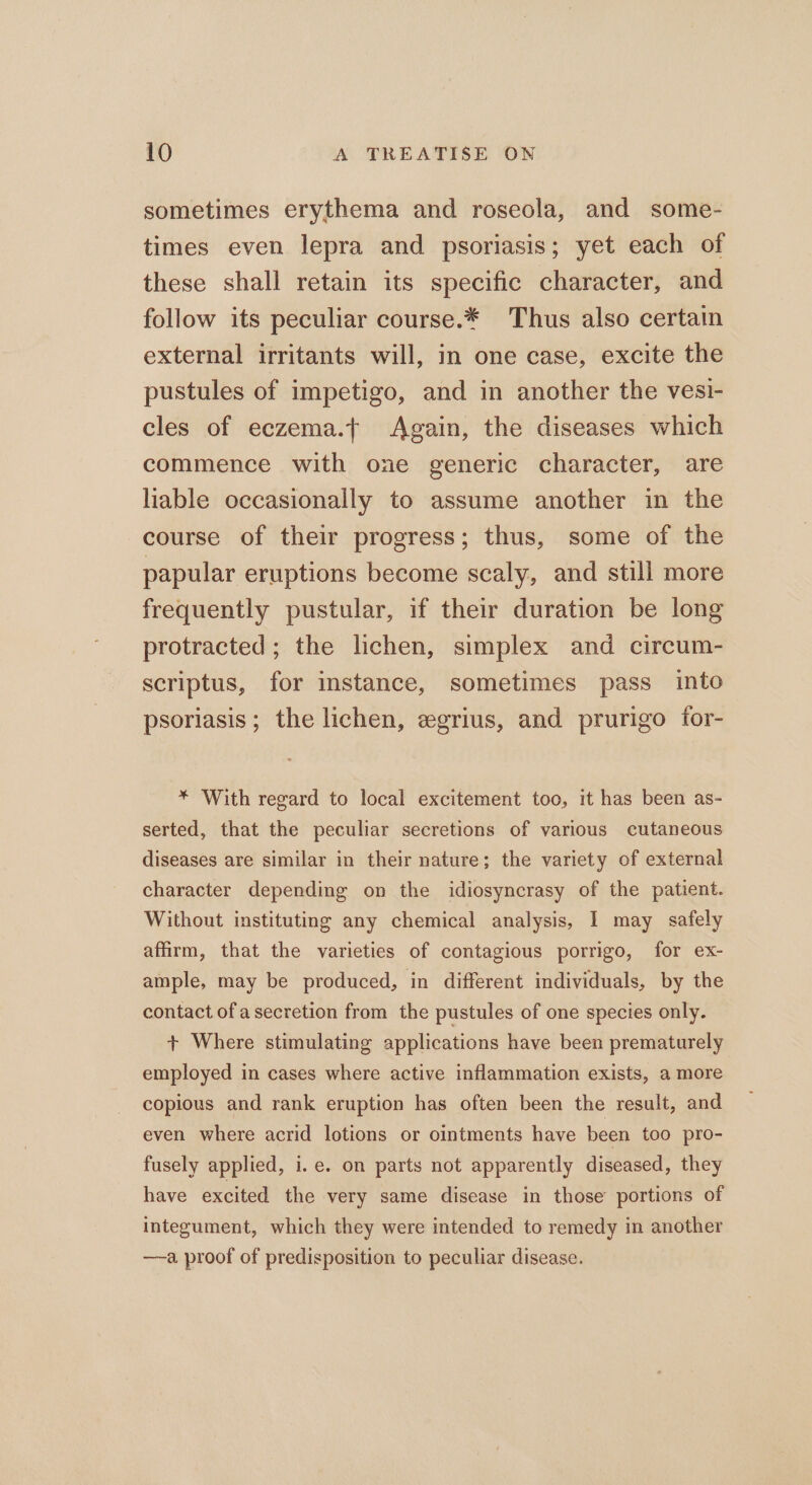 sometimes erythema and roseola, and some- times even lepra and psoriasis; yet each of these shall retain its specific character, and follow its peculiar course.* Thus also certain _ external irritants will, in one case, excite the pustules of impetigo, and in another the vesi- cles of eczema.t Again, the diseases which commence with one generic character, are liable occasionally to assume another in the course of their progress; thus, some of the papular eruptions become scaly, and still more frequently pustular, if their duration be long protracted; the lichen, simplex and circum- scriptus, for instance, sometimes pass into psoriasis; the lichen, egrius, and prurigo for- * With regard to local excitement too, it has been as- serted, that the peculiar secretions of various cutaneous diseases are similar in their nature; the variety of external character depending on the idiosyncrasy of the patient. Without instituting any chemical analysis, I may safely affirm, that the varieties of contagious porrigo, for ex- ample, may be produced, in different individuals, by the contact of a secretion from the pustules of one species only. + Where stimulating applications have been prematurely employed in cases where active inflammation exists, a more copious and rank eruption has often been the result, and even where acrid lotions or ointments have been too pro- fusely applied, i.e. on parts not apparently diseased, they have excited the very same disease in those portions of integument, which they were intended to remedy in another —-a proof of predisposition to peculiar disease.