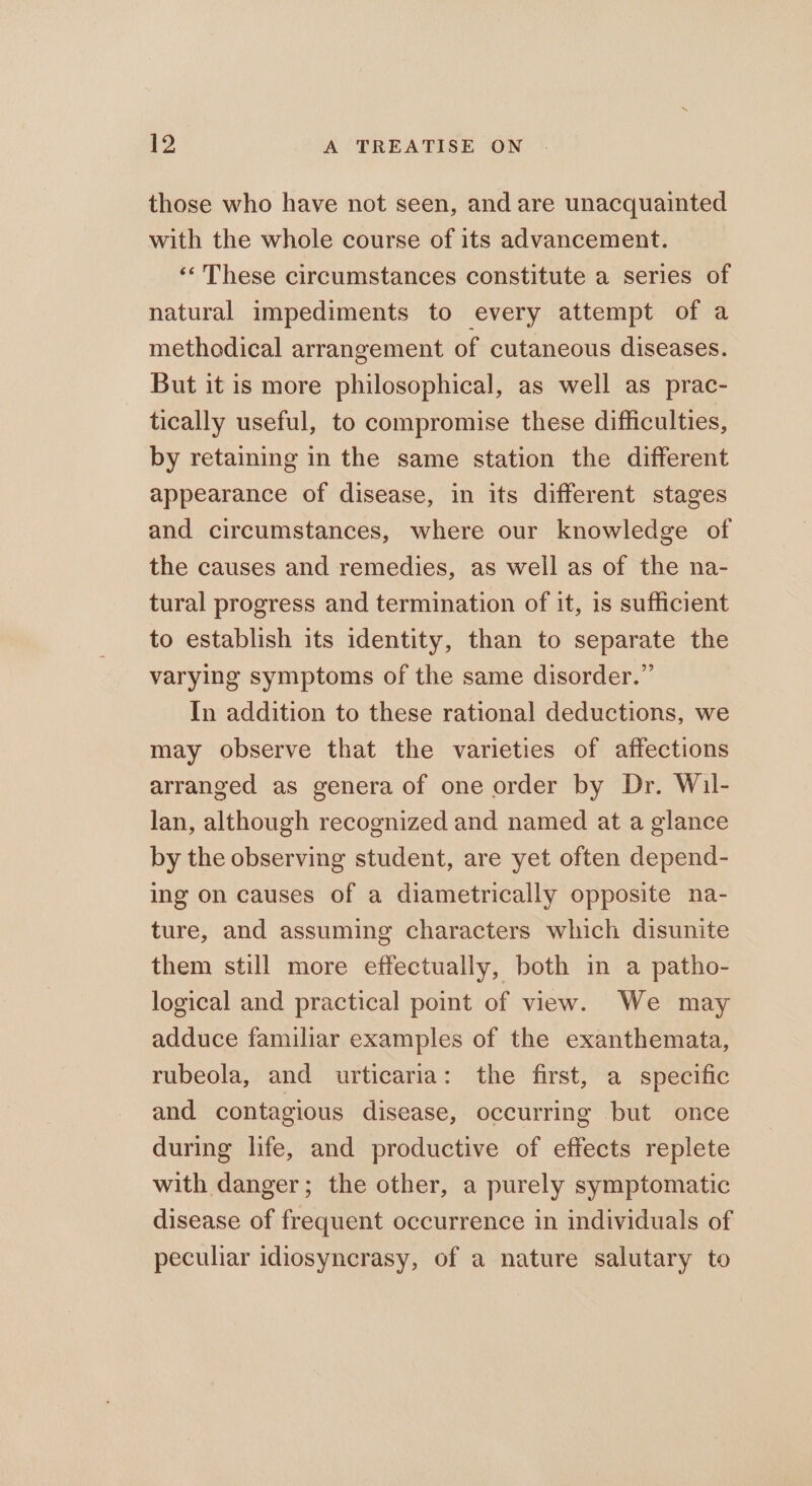 those who have not seen, and are unacquainted with the whole course of its advancement. «« These circumstances constitute a series of natural impediments to every attempt of a methodical arrangement of cutaneous diseases. But it is more philosophical, as well as prac- tically useful, to compromise these difficulties, by retaining in the same station the different appearance of disease, in its different stages and circumstances, where our knowledge of the causes and remedies, as well as of the na- tural progress and termination of it, is sufficient to establish its identity, than to separate the varying symptoms of the same disorder.” In addition to these rational deductions, we may observe that the varieties of affections arranged as genera of one order by Dr. Wil- lan, although recognized and named at a glance by the observing student, are yet often depend- ing on causes of a diametrically opposite na- ture, and assuming characters which disunite them still more effectually, both in a patho- logical and practical point of view. We may adduce familiar examples of the exanthemata, rubeola, and urticaria: the first, a specific and contagious disease, occurring but once during life, and productive of effects replete with danger; the other, a purely symptomatic disease of frequent occurrence in individuals of peculiar idiosyncrasy, of a nature salutary to