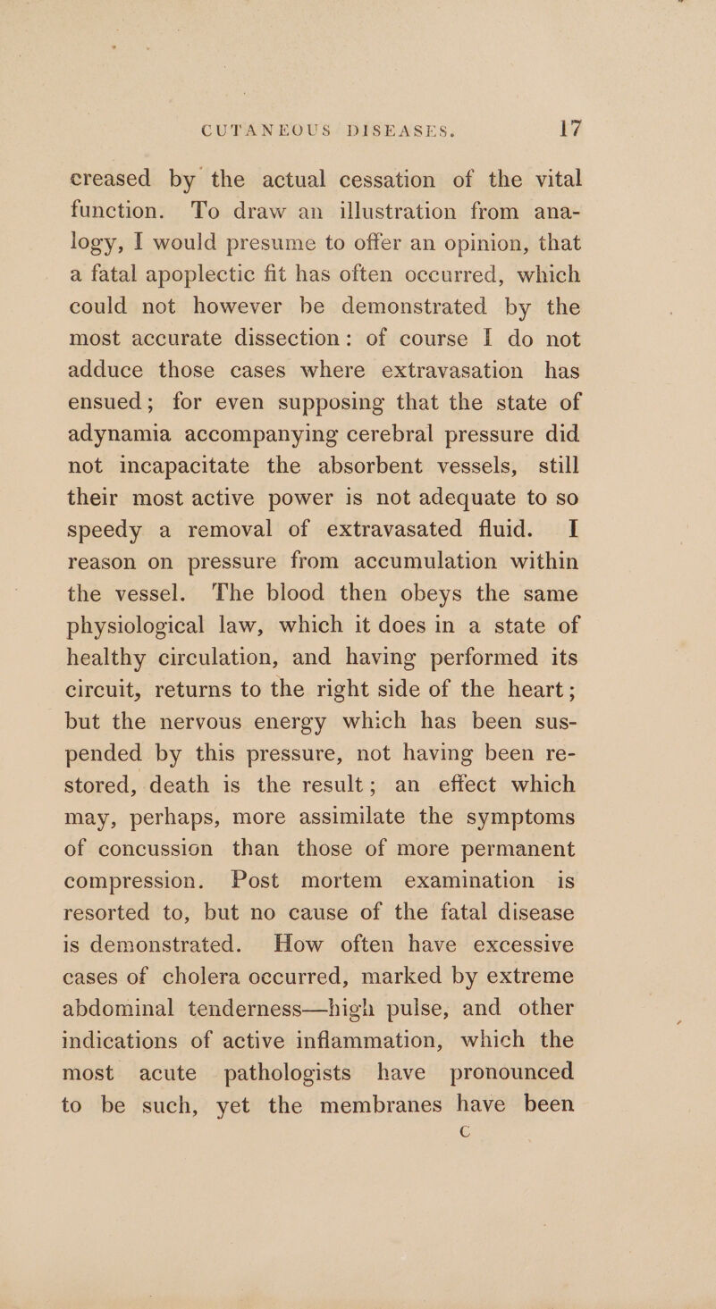 creased by the actual cessation of the vital function. To draw an illustration from ana- logy, I would presume to offer an opinion, that a fatal apoplectic fit has often occurred, which could not however be demonstrated by the most accurate dissection: of course I do not adduce those cases where extravasation has ensued; for even supposing that the state of adynamia accompanying cerebral pressure did not incapacitate the absorbent vessels, still their most active power is not adequate to so speedy a removal of extravasated fluid. I reason on pressure from accumulation within the vessel. The blood then obeys the same physiological law, which it does in a state of healthy circulation, and having performed its circuit, returns to the right side of the heart; but the nervous energy which has been sus- pended by this pressure, not having been re- stored, death is the result; an effect which may, perhaps, more assimilate the symptoms of concussion than those of more permanent compression. Post mortem examination is resorted to, but no cause of the fatal disease is demonstrated. How often have excessive cases of cholera occurred, marked by extreme abdominal tenderness—high pulse, and other indications of active inflammation, which the most acute pathologists have pronounced to be such, yet the membranes have been €