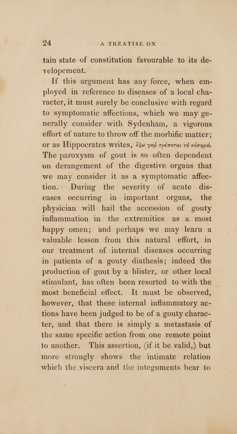 tain state of constitution favourable to its de- velopement. If this argument has any force, when em- ployed in reference to diseases of a local cha- racter, it: must surely be conclusive with regard to symptomatic affections, which we may ge- nerally consider with Sydenham, a vigorous effort of nature to throw off the morbific matter; or as Hippocrates writes, ééw yap rpérerar 70 vdonpd. The paroxysm of gout is so often dependent on derangement of the digestive organs that we may consider it as a symptomatic affec- tion. During the severity of acute dis- eases occurring in important organs, the physician will hail the accession of gouty inflammation in the extremities as a most happy omen; and perhaps we may learn a valuable lesson from this natural effort, in our treatment of internal diseases occurring in patients of a gouty diathesis; indeed the production of gout by a blister, or other local stimulant, has often been resorted to with the most beneficial effect. It must be observed, however, that these internal inflammatory ac- tions have been judged to be of a gouty charac- ter, and that there is simply a metastasis of the same specific action from one remote point to another. This assertion, (if it be valid,) but more strongly shows the intimate relation which the viscera and the integuments bear to