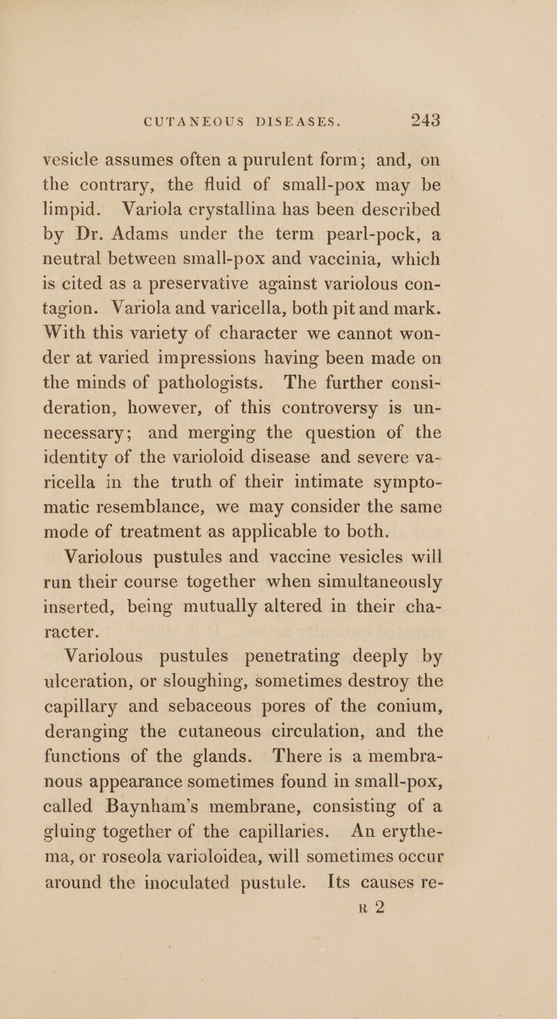 vesicle assumes often a purulent form; and, on the contrary, the fluid of small-pox may be limpid. Variola crystallina has been described by Dr. Adams under the term pearl-pock, a neutral between small-pox and vaccinia, which is cited as a preservative against variolous con- tagion. Variola and varicella, both pit and mark. With this variety of character we cannot won- der at varied impressions having been made on the minds of pathologists. The further consi- deration, however, of this controversy is un- necessary; and merging the question of the identity of the varioloid disease and severe va~ ricella in the truth of their intimate sympto- matic resemblance, we may consider the same mode of treatment as applicable to both. Variolous pustules and vaccine vesicles will run their course together when simultaneously inserted, being mutually altered in their cha- racter. Variolous pustules penetrating deeply by ulceration, or sloughing, sometimes destroy the capillary and sebaceous pores of the conium, deranging the cutaneous circulation, and the functions of the glands. There is a membra- nous appearance sometimes found in small-pox, called Baynham’s membrane, consisting of a gluing together of the capillaries. An erythe- ma, or roseola varioloidea, will sometimes occur around the inoculated pustule. Its causes re- R 2