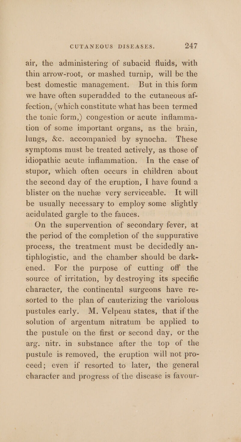 air, the administering of subacid fluids, with thin arrow-root, or mashed turnip, will be the best domestic management. But in this form we have often superadded to the cutaneous af- fection, (which constitute what has been termed the tonic form,) congestion or acute inflamma- tion of some important organs, as the brain, lungs, &amp;c. accompanied by synocha. These symptoms must be treated actively, as those of idiopathic acute inflammation. In the case of stupor, which often occurs in children about the second day of the eruption, I have found a blister on the nuche very serviceable. It will be usually necessary to employ some slightly acidulated gargle to the fauces. On the supervention of secondary fever, at the period of the completion of the suppurative process, the treatment must be decidedly an- tiphlogistic, and the chamber should be dark- ened. For the purpose of cutting off the source of irritation, by destroying its specific character, the continental surgeons have re- sorted to the plan of cauterizing the variolous pustules early. M. Velpeau states, that if the solution of argentum nitratum be applied to the pustule on the first or second day, or the arg. nitr. in substance after the top of the pustule is removed, the eruption will not pro- ceed; even if resorted to later, the general character and progress of the disease 1s favour-