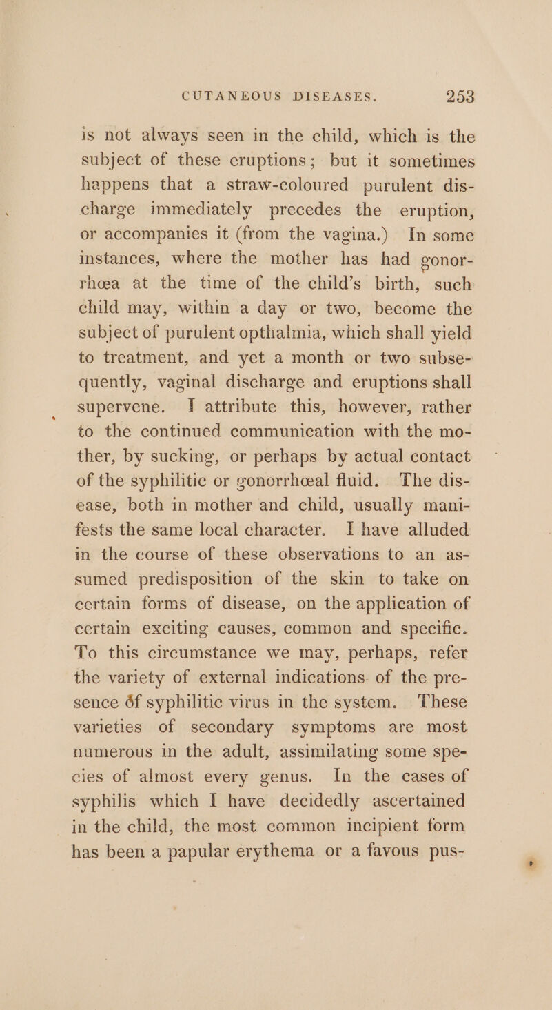 is not always seen in the child, which is the subject of these eruptions; but it sometimes happens that a straw-coloured purulent dis- charge immediately precedes the eruption, or accompanies it (from the vagina.) In some instances, where the mother has had gonor- rhoeea at the time of the child’s birth, such child may, within a day or two, become the subject of purulent opthalmia, which shall yield to treatment, and yet a month or two subse- quently, vaginal discharge and eruptions shall supervene. [I attribute this, however, rather to the continued communication with the mo- ther, by sucking, or perhaps by actual contact of the syphilitic or gonorrheeal fluid. The dis- ease, both in mother and child, usually mani- fests the same local character. I have alluded in the course of these observations to an as- sumed predisposition of the skin to take on certain forms of disease, on the application of certain exciting causes, common and specific. To this circumstance we may, perhaps, refer the variety of external indications. of the pre- sence 6f syphilitic virus in the system. These varieties of secondary symptoms are most numerous in the adult, assimilating some spe- cies of almost every genus. In the cases of syphilis which I have decidedly ascertained in the child, the most common incipient form has been a papular erythema or a favous pus-