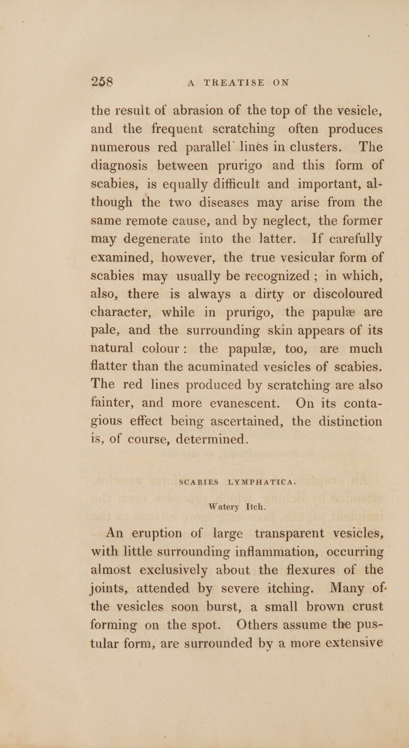 the result of abrasion of the top of the vesicle, and the frequent scratching often produces numerous red parallel lines in clusters. The diagnosis between prurigo and this form of scabies, is equally difficult and important, al- though the two diseases may arise from the same remote cause, and by neglect, the former may degenerate into the latter. If carefully examined, however, the true vesicular form of scabies may usually be recognized ; in which, also, there is always a dirty or discoloured character, while in prurigo, the papule are pale, and the surrounding skin appears of its natural colour: the papule, too, are much flatter than the acuminated vesicles of scabies. The red lines produced by scratching are also fainter, and more evanescent. On its conta- gious effect being ascertained, the distinction is, of course, determined. SCABIES LYMPHATICA. Watery Itch. An eruption of large transparent vesicles, with little surrounding inflammation, occurring almost exclusively about the flexures of the joints, attended by severe itching. Many of: the vesicles soon burst, a small brown crust forming on the spot. Others assume the pus- tular form, are surrounded by a more extensive