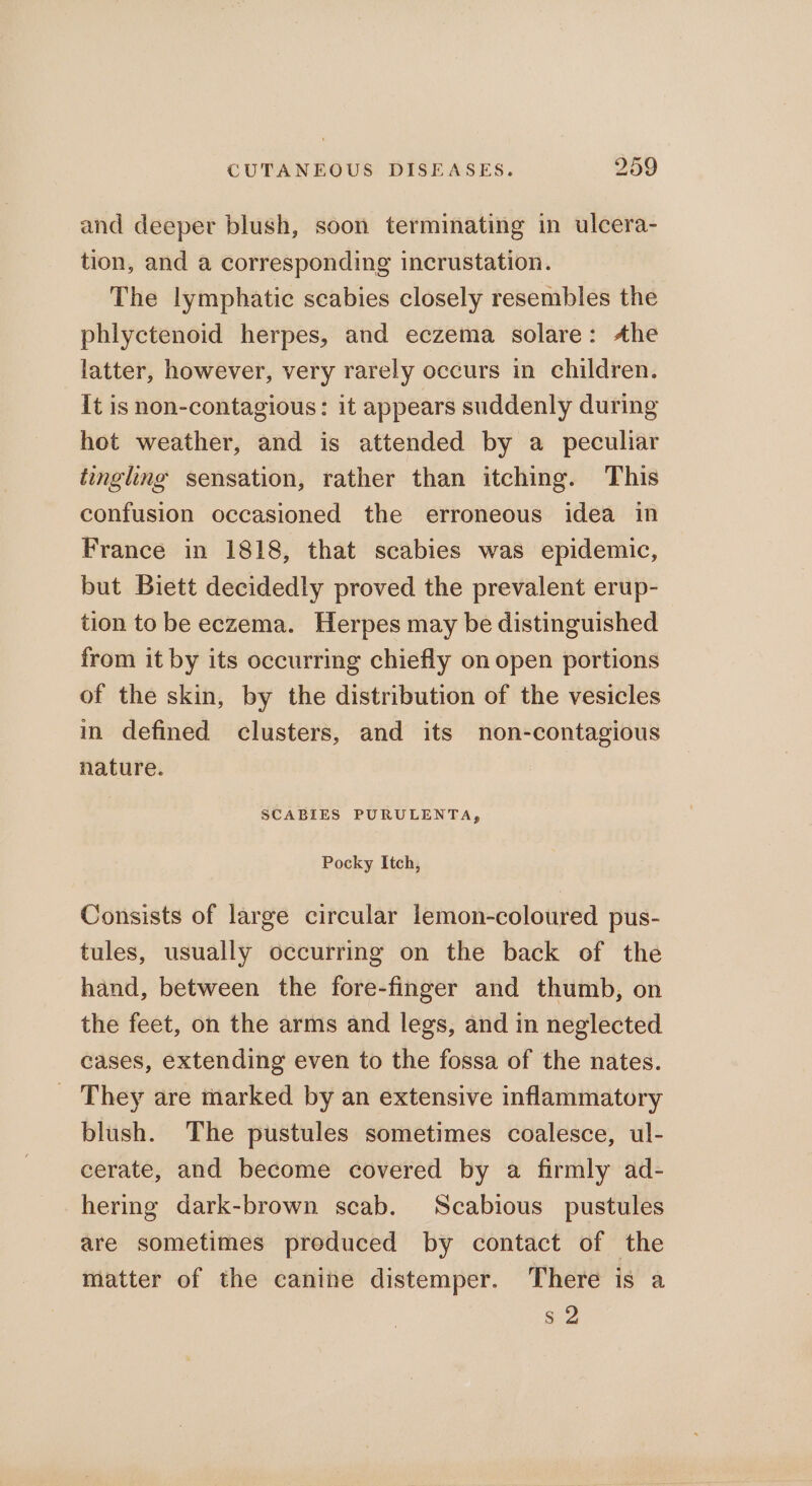 and deeper blush, soon terminating in ulcera- tion, and a corresponding incrustation. The lymphatic scabies closely resembles the phlyctenoid herpes, and eczema solare: Ahe latter, however, very rarely occurs in children. It is non-contagious: it appears suddenly during hot weather, and is attended by a peculiar tingling sensation, rather than itching. This confusion occasioned the erroneous idea in France in 1818, that scabies was epidemic, but Biett decidedly proved the prevalent erup- tion to be eczema. Herpes may be distinguished from it by its occurring chiefly on open portions of the skin, by the distribution of the vesicles in defined clusters, and its non-contagious nature. SCABIES PURULENTA, Pocky Itch, Consists of large circular lemon-coloured pus- tules, usually occurring on the back of the hand, between the fore-finger and thumb, on the feet, on the arms and legs, and in neglected cases, extending even to the fossa of the nates. _ They are marked by an extensive inflammatory blush. The pustules sometimes coalesce, ul- cerate, and become covered by a firmly ad- hering dark-brown scab. Scabious pustules are sometimes preduced by contact of the matter of the canine distemper. There is a s 2