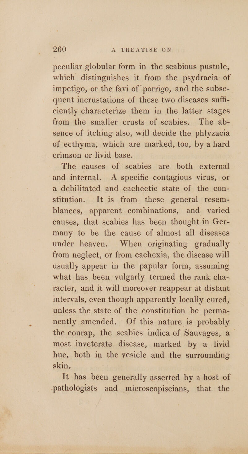 peculiar globular form in the scabious pustule, which distinguishes it from the psydracia of impetigo, or the favi of porrigo, and the subse- quent incrustations of these two diseases sufii- ciently characterize them in the latter stages from the smaller crusts of scabies. The ab- sence of itching also, will decide the phlyzacia of ecthyma, which are marked, too, by a hard crimson or livid base. The causes of scabies are both external and internal. A specific contagious virus, or a debilitated and cachectic state of the con- stitution. It is from these general resem- blances, apparent combinations, and varied causes, that scabies has been thought in Ger- many to be the cause of almost all diseases under heaven. When originating gradually from neglect, or from cachexia, the disease will usually appear in the papular form, assuming what has been vulgarly termed the rank cha- racter, and it will moreover reappear at distant intervals, even though apparently locally cured, unless the state of the constitution be perma- nently amended. Of this nature is probably the courap, the scabies indica of Sauvages, a_ most inveterate disease, marked by a livid hue, both in the vesicle and the surrounding skin. It has been generally asserted by a host of pathologists and microscopiscians, that the