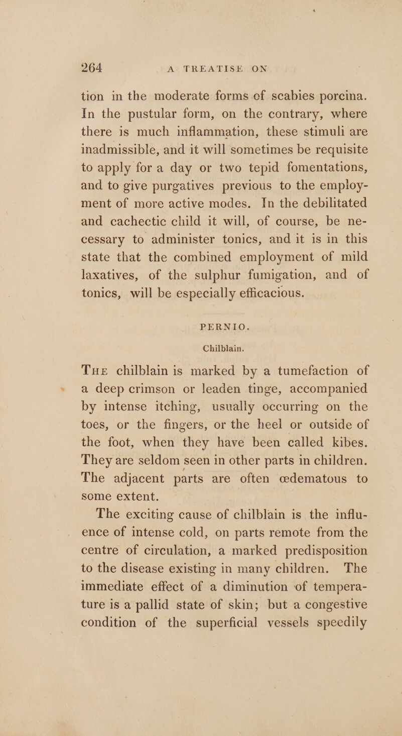 tion in the moderate forms-ef scabies porcina. In the pustular form, on the contrary, where there is much inflammation, these stimuli are inadmissible, and it will sometimes be requisite to apply for a day or two tepid fomentations, and to give purgatives previous to the employ- ment of more active modes. In the debilitated and cachectic child it will, of course, be ne- cessary to administer tonics, and it is in this state that the combined employment of mild laxatives, of the sulphur fumigation, and of tonics, will be especially efficacious. PERNIO. Chilblain. Tue chilblain is marked by a tumefaction of a deep crimson or leaden tinge, accompanied by intense itching, usually occurring on the toes, or the fingers, or the heel or outside of the foot, when they have been called kibes. They are seldom seen in other parts in children. The adjacent parts are often cedematous to some extent. The exciting cause of chilblain is the influ- ence of intense cold, on parts remote from the centre of circulation, a marked predisposition to the disease existing in many children. The immediate effect of a diminution of tempera- ture is a pallid state of skin; but a congestive condition of the superficial vessels speedily