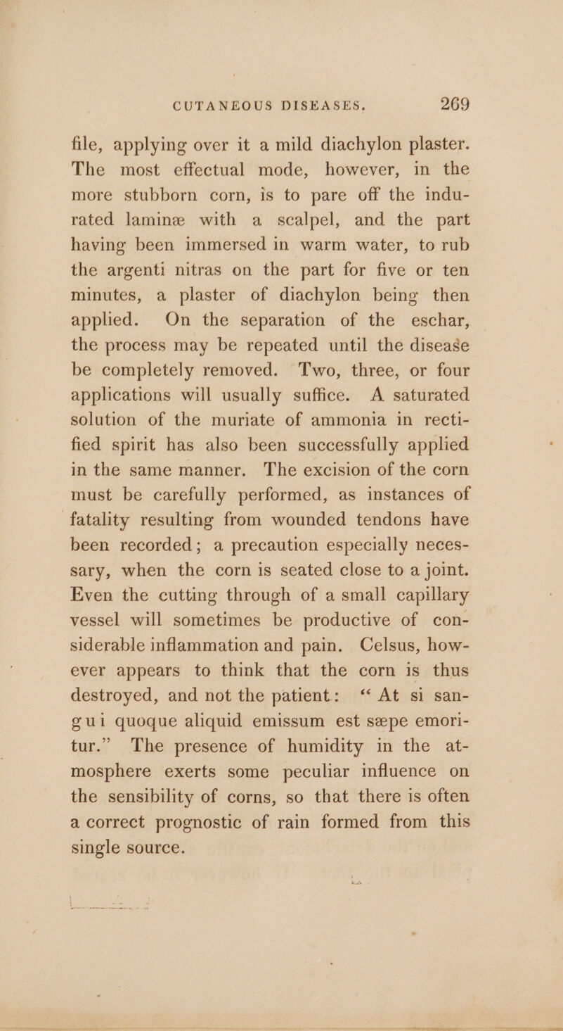 file, applying over it a mild diachylon plaster. The most effectual mode, however, in the more stubborn corn, is to pare off the indu- rated laminze with a scalpel, and the part having been immersed in warm water, to rub the argenti nitras on the part for five or ten minutes, a plaster of diachylon being then applied. On the separation of the eschar, the process may be repeated until the disease be completely removed. Two, three, or four applications will usually suffice. A saturated solution of the muriate of ammonia in recti- fied spirit has also been successfully applied in the same manner. The excision of the corn must be carefully performed, as instances of fatality resulting from wounded tendons have been recorded; a precaution especially neces- sary, when the corn is seated close to a joint. Even the cutting through of a small capillary vessel will sometimes be productive of con- siderable inflammation and pain. Celsus, how- ever appears to think that the corn is thus destroyed, and not the patient: ‘ At si san- gui quoque aliquid emissum est seepe emori- tur.” The presence of humidity in the at- mosphere exerts some peculiar influence on the sensibility of corns, so that there is often a correct prognostic of rain formed from this single source. ee ee