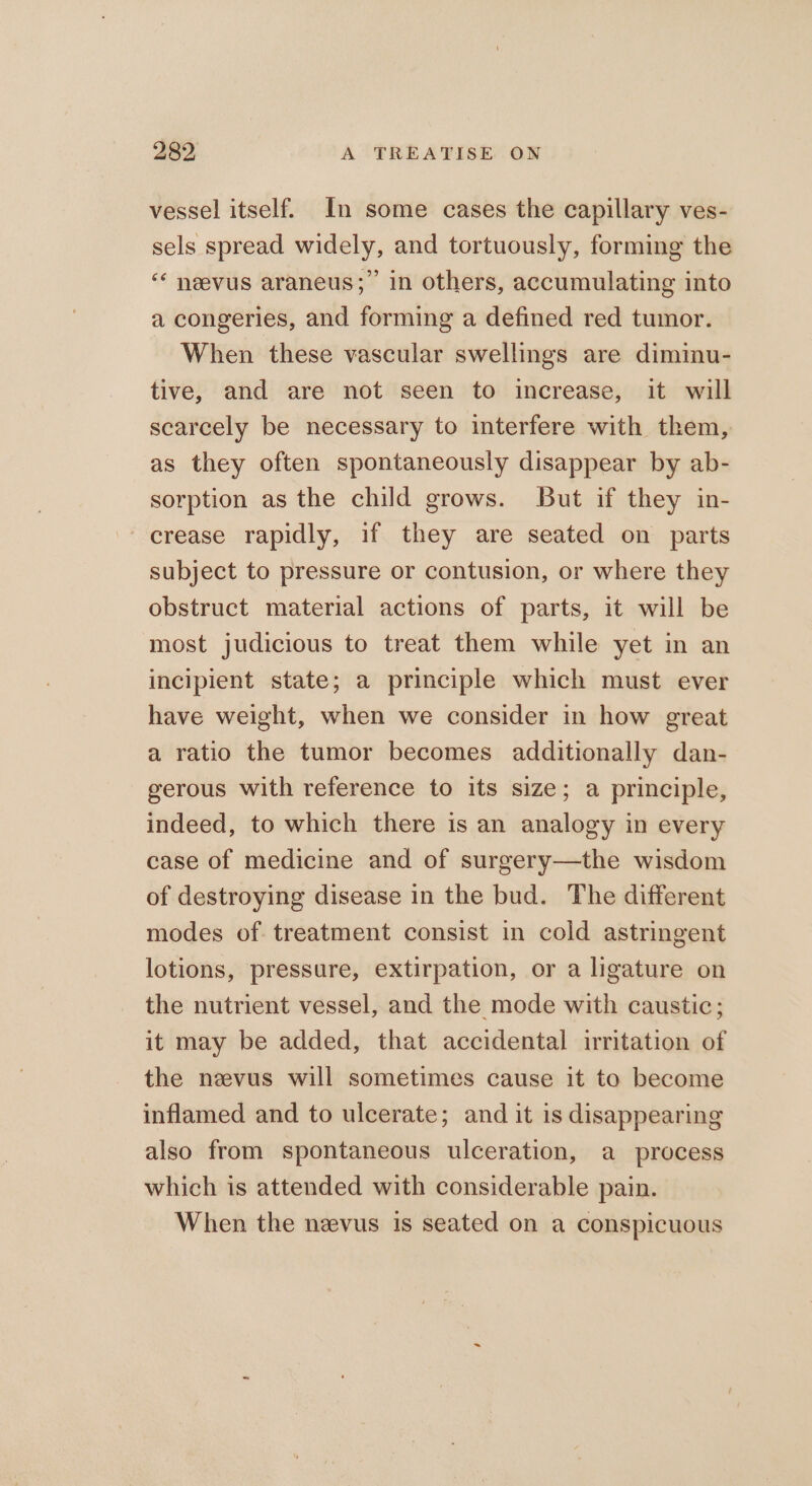 vessel itself. In some cases the capillary ves- sels spread widely, and tortuously, forming the ‘* neevus araneus;” in others, accumulating into a congeries, and forming a defined red tumor. When these vascular swellings are dimimu- tive, and are not seen to increase, it will scarcely be necessary to interfere with them, as they often spontaneously disappear by ab- sorption as the child grows. But if they in- crease rapidly, if they are seated on parts subject to pressure or contusion, or where they obstruct material actions of parts, it will be most judicious to treat them while yet in an incipient state; a principle which must ever have weight, when we consider in how great a ratio the tumor becomes additionally dan- gerous with reference to its size; a principle, indeed, to which there is an analogy in every case of medicine and of surgery—the wisdom of destroying disease in the bud. The different modes of treatment consist in cold astringent lotions, pressure, extirpation, or a ligature on the nutrient vessel, and the mode with caustic; it may be added, that accidental irritation of the neevus will sometimes cause it to become inflamed and to ulcerate; and it is disappearing also from spontaneous ulceration, a process which is attended with considerable pain. When the nevus is seated on a conspicuous