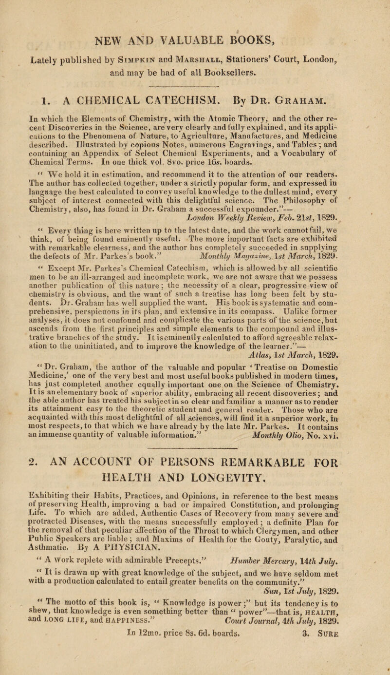 NEW AND VALUABLE BOOKS, Lately published by Simpkin and Marshall, Stationers’ Court, London^ and may be had of all Booksellers. 1. A CHEMICAL CATECHISM. By Dr. Graham. In which the Elements of Chemistrj, with the Atomic Theory, and the other re¬ cent Discoveries in the Science, are very clearly andlully explained, and its appli¬ cations to the Phenomena of Nature, to Agriculture, Manufactures, and Medicine described. Illustrated by copious Notes, numerous Engravings, and Tables; and containing an Appendix erf Select Chemical Experiments, and a Vocabulary of Chemical Terms. In one thick vol, 8vo. price Ife. boards. “ We hold it in estimation, and recommend it to the attention of our readers. The author has collected together, under a strictly popular form, and expressed in language the best calculated to convey useful knowledge to the dullest mind, every subject of interest connected with this delightful science. The Philosophy of Chemistry, also, has found in Dr. Graham a successful expounder.”— London Weekly Review, Feb^ 21st, 1829. “ Every thing is here written up to the latest date, and the work cannot fail, we think, of being found eminently useful. The more important facts are exhibited with remarkable clearness, and the author has completely succeeded in supplying the defects of Mr. Parkes’s book.” Monthly Mayazme, 1st March, 1829. “ Except Mr. Parkes’s Chemical Catechism, which is allowed by all scientific men to be an ill-arranged and incomplete work, we are not aware that we possess another publication of this nature; the necessity of a clear, progressive view of chemistry is obvious, and the want of such a treatise has long been felt by stu¬ dents. Dr. Graham has well supplied the want. His bookis systematic and com¬ prehensive, perspicuous in its plan, and extensive in its compass. Unlike former analyses, it does not confound and complicate the various parts of the science,but ascends from the first principles and simple elements to the compound and illus¬ trative branches of the study. It is eminently calculated to afibrd agreeable relax¬ ation to the uninitiated, and to improve the knowledge of the learner.”— Atlas, 1st March, 1829. “Dr. Graham, the author of the valuable and popular ‘Treatise on Domestic Medicine,’ one of the very best and most useful books published in modern times, has just completed another equally important one on the Science of Chemistry. It is an elementary book of superior ability, embracing all recent discoveries; and the able author has treated his subjectin so clear andfamiliar a manner as to render its attainment easy to the theoretic student and general reader. Those who are acquainted with this most delightful of all sciences, will find it a superior work, in most respects, to that which we have already by the late Mr. Parkes. It contains an immense quantity of valuable information.” Monthly Olio, No. xvi. 2. AN ACCOUNT OF PERSONS REMARKABLE FOR HEALTH AND LONGEVITY, Exhibiting their Habits, Practices, and Opinions, in reference to the best means of preserving Health, improving a bad or impaired Constitution, and prolonging Life. To which are added, Authentic Cases of Recovery from many severe and protracted Diseases, with the means successfully employed; a definite Plan for the removal of that peculiar affection of the Throat to which Clergymen, and other Public Speakers are liable ; and Maxims of Health for the Gouty, Paralytic, and Asthmatic. By A PHYSICIAN. “ A work replete with admirable Precepts.” Humber Mercury, \Ath July. “ It is drawn up with great knowledge of the subject, and we have seldom met with a production calculated to entail greater benefits on the community.” Sun, 1st July, 1829. “ The motto of this book is, “ Knowledge is power;” but its tendency is to shew, that knowledge is even something better than “ power”—that is, HEALTH, and LONG LIFE, and happiness.” Court Journal, ^th July, 1829. In 12mo. price 8s. 6d. boards. 3. Sure