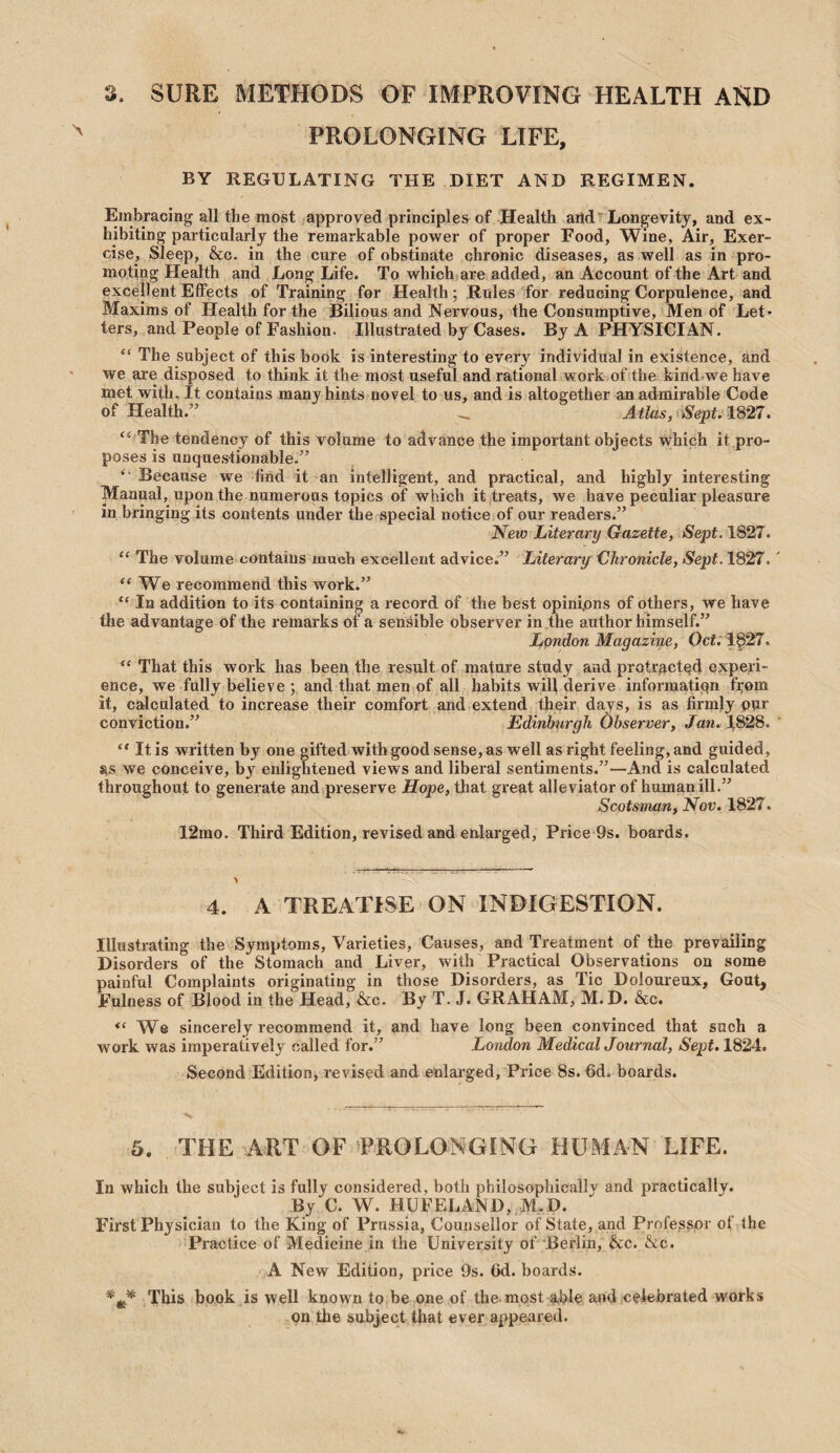 3. SURE METHODS OF IMPROVING HEALTH AND PROLONGING LIFE, BY REGULATING THE DIET AND REGIMEN. Embracing all the most approved principles of Health aiid^Longevity, and ex¬ hibiting particalarly the remarkable power of proper Food, Wine, Air, Exer¬ cise, Sleep, &c. in the cure of obstinate chronic diseases, as well as in pro¬ moting Health and Long Life. To which are added, an Account of the Art and excellent Effects of Training for Health; Rules for reducing Corpulence, and Maxims of Health for the Bilious and Nervous, the Consumptive, Men of Let¬ ters, and People of Fashion. Illustrated by Cases. By A PHYSICIAN. “ The subject of this book is interesting to every individual in existence, and we are disposed to think it the most useful and rational work of the kind we have met with. It contains many hints novel to us, and is altogether an admirable Code of Health.” .. Atlas, Sept, im, “ The tendency of this volume to advance the important objects vrhich it pro¬ poses is unquestionable.” Because we find it an intelligent, and practical, and highly interesting Manual, upon the numerous topics of which it treats, we have peculiar pleasure in bringing its contents under the special notice of our readers.” New Literary Gazette, Sept. 1827. “ The volume contains much excellent advice.” Literary Chronicle, Sept. 1827. “We recommend this work.” “ In addition to its containing a record of the best opinions of others, we have the advantage of the remarks of a sensible observer in,the author himself.” London Magazine, Ocf.'l§27. “ That this work has been the result of mature study and protracted expeii- ence, we fully believe ; and that men of all habits will derive informatiqn fi^om it, calculated to increase their comfort and extend their days, is as firmly pur conviction.” Edinburgh Observer, Jan. 1828. “ It is written by one gifted with good sense, as well as right feeling, and guided, as we conceive, by enlightened views and liberal sentiments.”—And is calculated throughout to generate and preserve Hope, that great alleviator of human ill.” Scotsman, Nov. 1827. 12mo. Third Edition, revised and enlarged. Price 9s. boards. 4. A TREATISE ON INDIGESTION. Illustrating the Symptoms, Varieties, Causes, and Treatment of the prevailing Disorders of the Stomach and Liver, with Practical Observations on some painful Complaints originating in those Disorders, as Tic Doloureux, Gout, Fulness of Blood in the Head, &c. By T, J. GRAHAM, M.D. &c. “We sincerely recommend it, and have long been convinced that such a work was imperatively called for.” London MedicalJournal, Sept. 1824. Second Edition, revised and enlarged, Price 8s. 6d. boards. 5. THE ART OF PROLONGING HUMAN LIFE. In which the subject is fully considered, both philosophically and practically. By C. W. HUFELAND, M.D. First Physician to the King of Prussia, Counsellor of State, and Professor of the Practice of Medicine in the University of Berlin, &c. &c. A New Edition, price 9s. 6d. boards. This book is well known to be one of the most able and oeiebrated works on the subject that ever appeared.