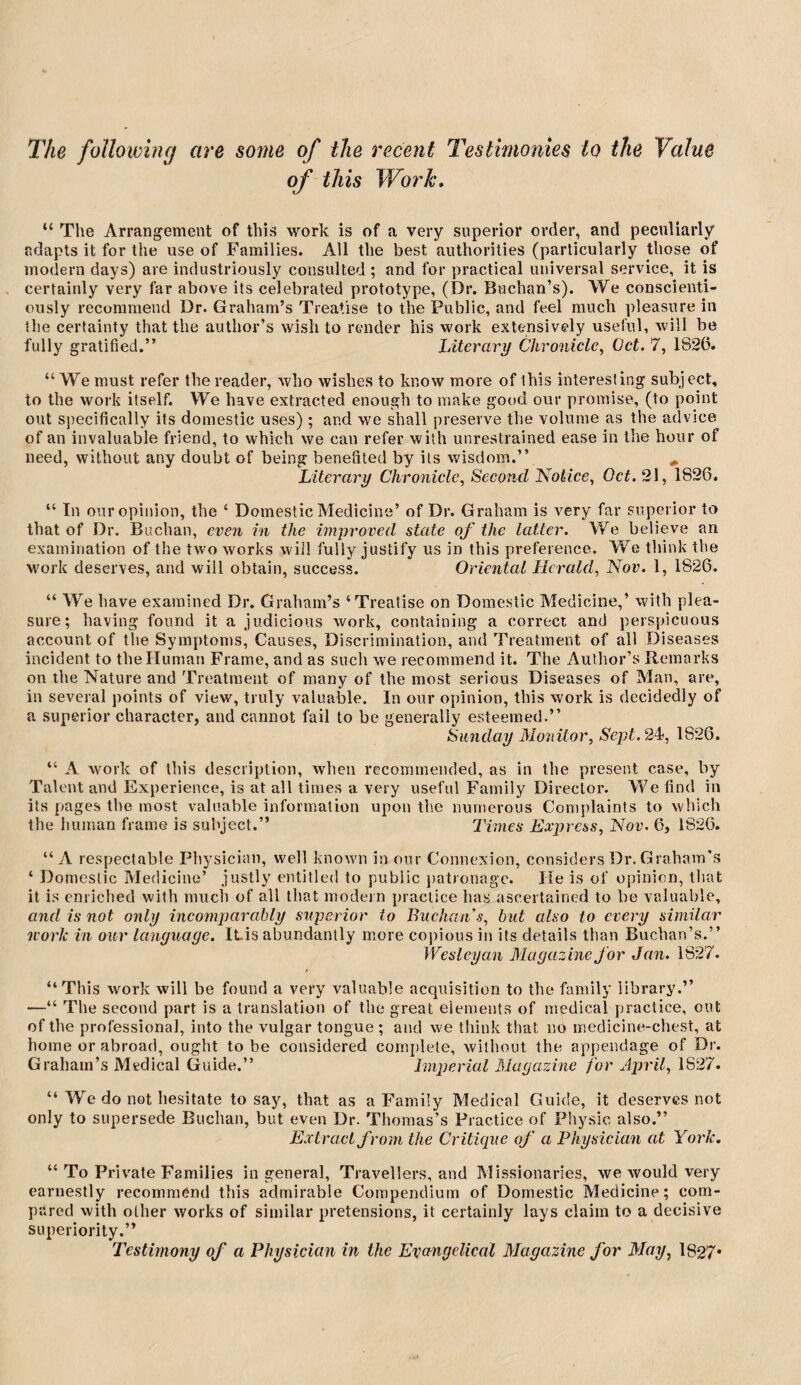 of this Work, “ The Arrangement of this work is of a very superior order, and peculiarly adapts it for the use of Families. All the best authorities (particularly those of modern days) are industriously consulted ; and for practical universal service, it is certainly very far above its celebrated prototype, (Dr. Buchan’s). We conscienti¬ ously recommend Dr. Graham’s Treatise to the Public, and feel much pleasure in the certainty that the author’s wish to render his work extensively useful, will be fully gratified.” Literary Chronicle^ Oct. 7, 1826. “ We must refer the reader, who wishes to know more of this interesting subject, to the work itself. We have extracted enough to make good our promise, (to point out Sj)ecifically its domestic uses); and we shall preserve the volume as the advice of an invaluable friend, to which we can refer with unrestrained ease in the hour of need, without any doubt of being benefited by its wisdom.” ^ Literary Chronicle, Second Notice, Oct. 21, 1826, “ In our opinion, the ‘ Domestic Medicine’ of Dr. Graham is very far superior to that of Dr. Buchan, even in the improved state of the latter. We believe an examination of the two works will fully justify us in this preference. We think the work deserves, and will obtain, success. Oriental Herald, Nov. 1, 1826. “ We have examined Dr. Graham’s ‘Treatise on Domestic Medicine,’ with plea¬ sure; having found it a judicious work, containing a correct and perspicuous account of the Symptoms, Causes, Discrimination, and Treatment of all Diseases incident to the Human Frame, and as such we recommend it. The Author’s Remarks on the Nature and Treatment of many of the most serious Diseases of Man, are, in several points of view, truly valuable. In our opinion, this work is decidedly of a superior character, and cannot fail to be generally esteemed.” Sunday Monitor, Sept. 2^, 1826. “ A w'ork of this description, when recommended, as in the present case, by Talent and Experience, is at all times a very useful Family Director. We find in its pages the most valuable information upon the numerous Complaints to which the human frame is subject.” Times Express, Nov. 6, 1826. “ A respectable Physician, well known in our Connexion, considers Dr. Graham's ‘ Domestic Medicine’ justly entitled to public })atronagc. He is of opinion, tliat it is enriched with much of all that modem practice has ascertained to be valuable, and is not only incomparably superior to Buchan s, but also to every similar norlc in our language. iLis abundantly more copious in its details than Buchan’s.” Wesleyan Magazine for Jan. 1827. “This work will be found a very valuable acquisition to the family library.” —“ The second part is a translation of the great elements of medical practice, out of the professional, into the vulgar tongue ; and we tliink that no medicine-chest, at home or abroad, ought to be considered complete, without the appendage of Dr. Graham’s Medical Guide.” hnperiul Magazine for April, 1827. “ We do not hesitate to say, that as a Family Medical Guide, it deserves not only to supersede Buchan, but even Dr. Thomas’s Practice of Physic also.” Extract from the Criticpie of a Physician at York. “ To Priv'ale Families in general. Travellers, and Missionaries, we would very earnestly recommend this admirable Compendium of Domestic Medicine; com¬ pared with other works of similar pretensions, it certainly lays claim to a decisive superiority.” Testimony of a Physician in the Evctngelical Magazine for May, 1827*