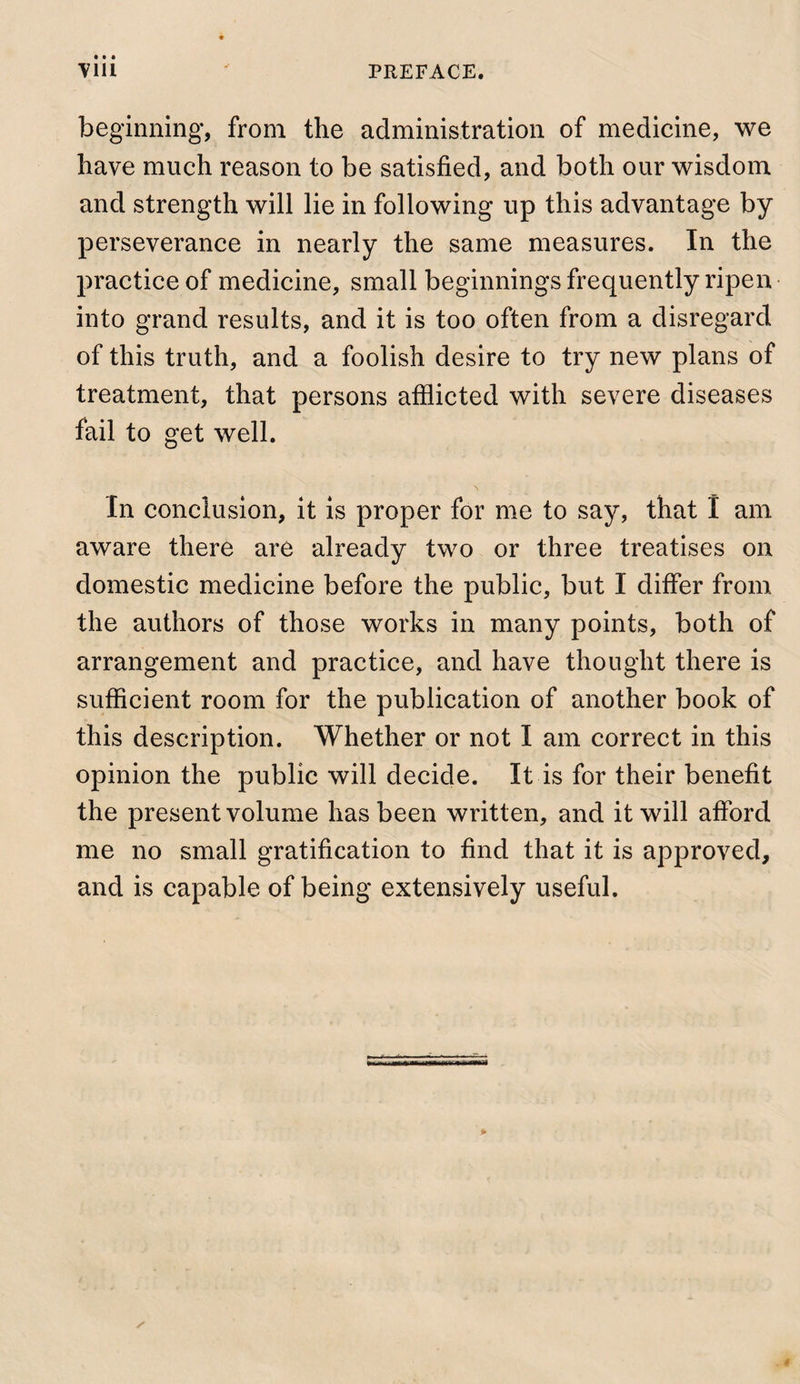 beginning, from the administration of medicine, we have much reason to be satisfied, and both our wisdom and strength will lie in following up this advantage by perseverance in nearly the same measures. In the practice of medicine, small beginnings frequently ripen into grand results, and it is too often from a disregard of this truth, and a foolish desire to try new plans of treatment, that persons atilicted with severe diseases fail to get well. In conclusion, it is proper for me to say, that I am aware there are already two or three treatises on domestic medicine before the public, but I differ from the authors of those works in many points, both of arrangement and practice, and have thought there is sufiicient room for the publication of another book of this description. Whether or not I am correct in this opinion the public will decide. It is for their benefit the present volume has been written, and it will afford me no small gratification to find that it is approved, and is capable of being extensively useful.